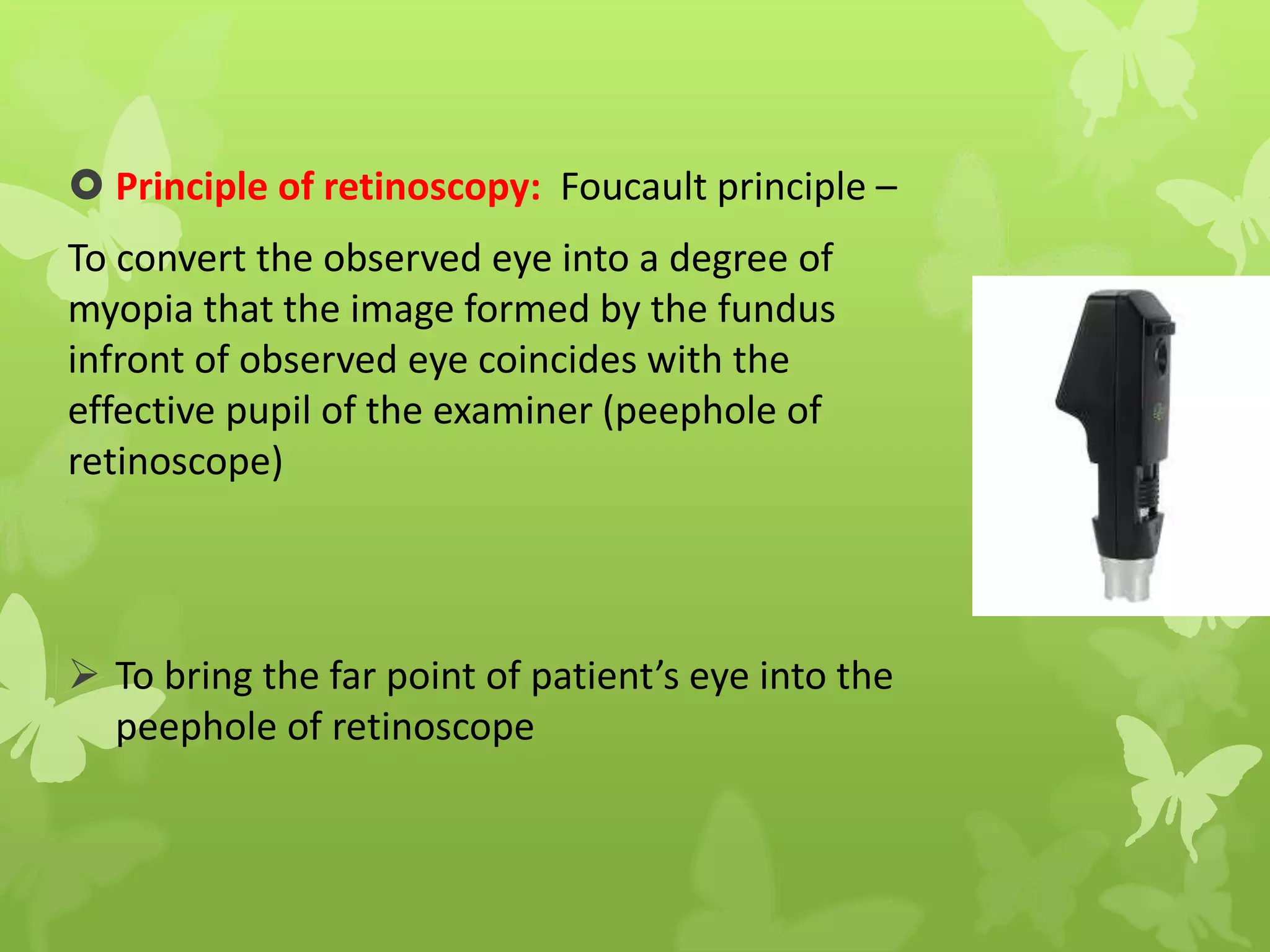  Principle of retinoscopy: Foucault principle –
To convert the observed eye into a degree of
myopia that the image formed by the fundus
infront of observed eye coincides with the
effective pupil of the examiner (peephole of
retinoscope)
 To bring the far point of patient’s eye into the
peephole of retinoscope
 