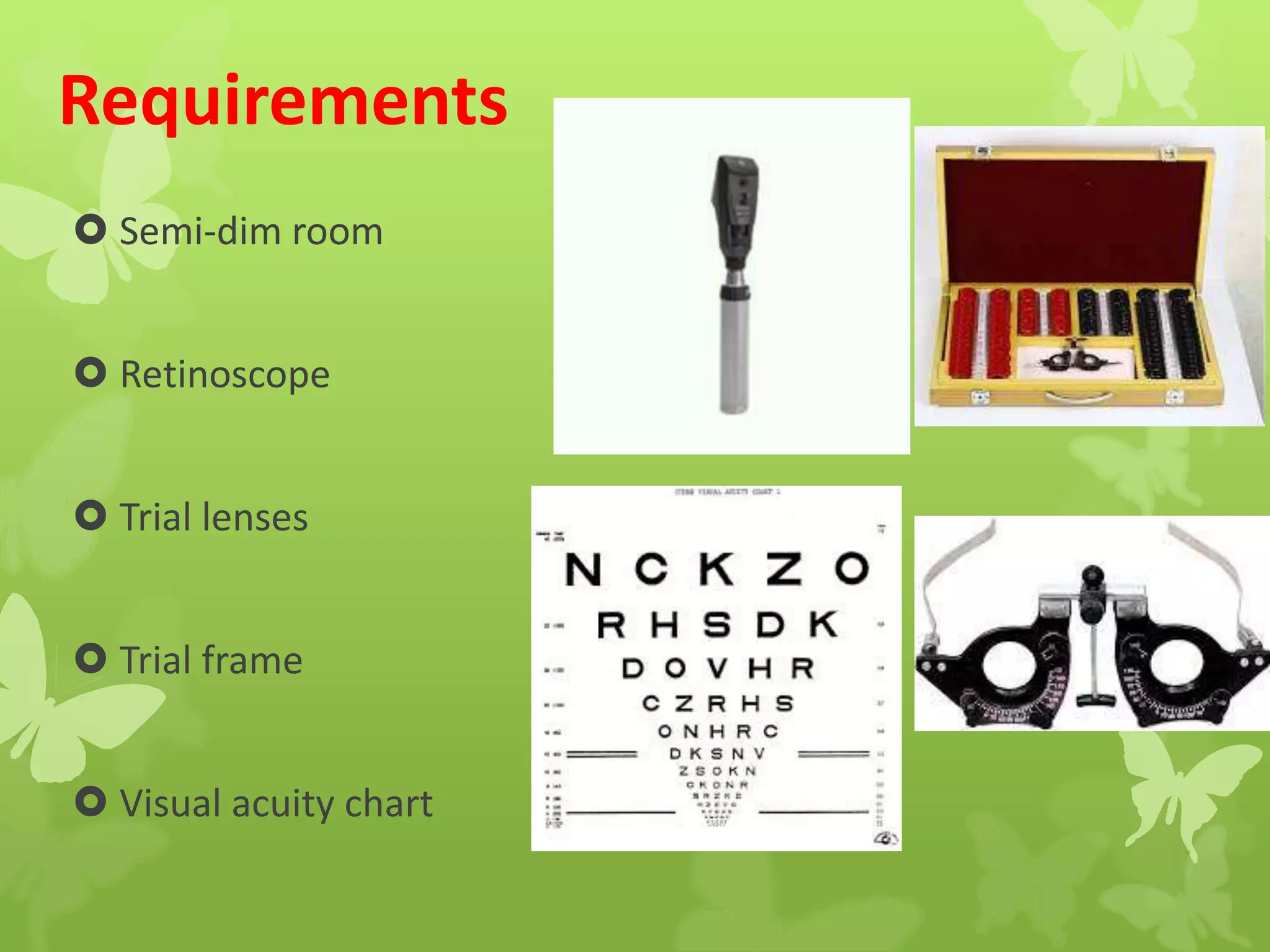 Requirements
 Semi-dim room
 Retinoscope
 Trial lenses
 Trial frame
 Visual acuity chart
 