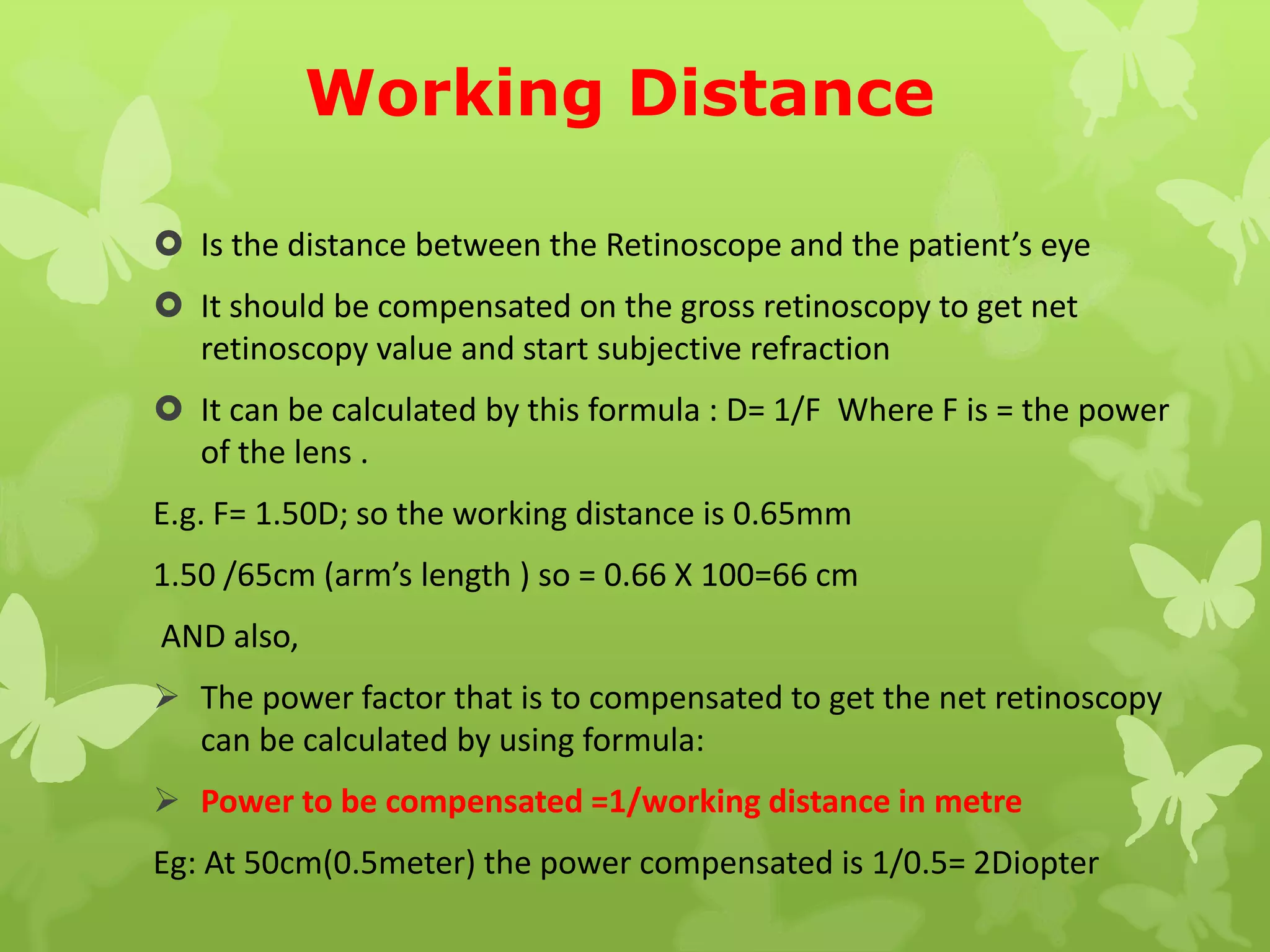Working Distance
 Is the distance between the Retinoscope and the patient’s eye
 It should be compensated on the gross retinoscopy to get net
retinoscopy value and start subjective refraction
 It can be calculated by this formula : D= 1/F Where F is = the power
of the lens .
E.g. F= 1.50D; so the working distance is 0.65mm
1.50 /65cm (arm’s length ) so = 0.66 X 100=66 cm
AND also,
 The power factor that is to compensated to get the net retinoscopy
can be calculated by using formula:
 Power to be compensated =1/working distance in metre
Eg: At 50cm(0.5meter) the power compensated is 1/0.5= 2Diopter
 