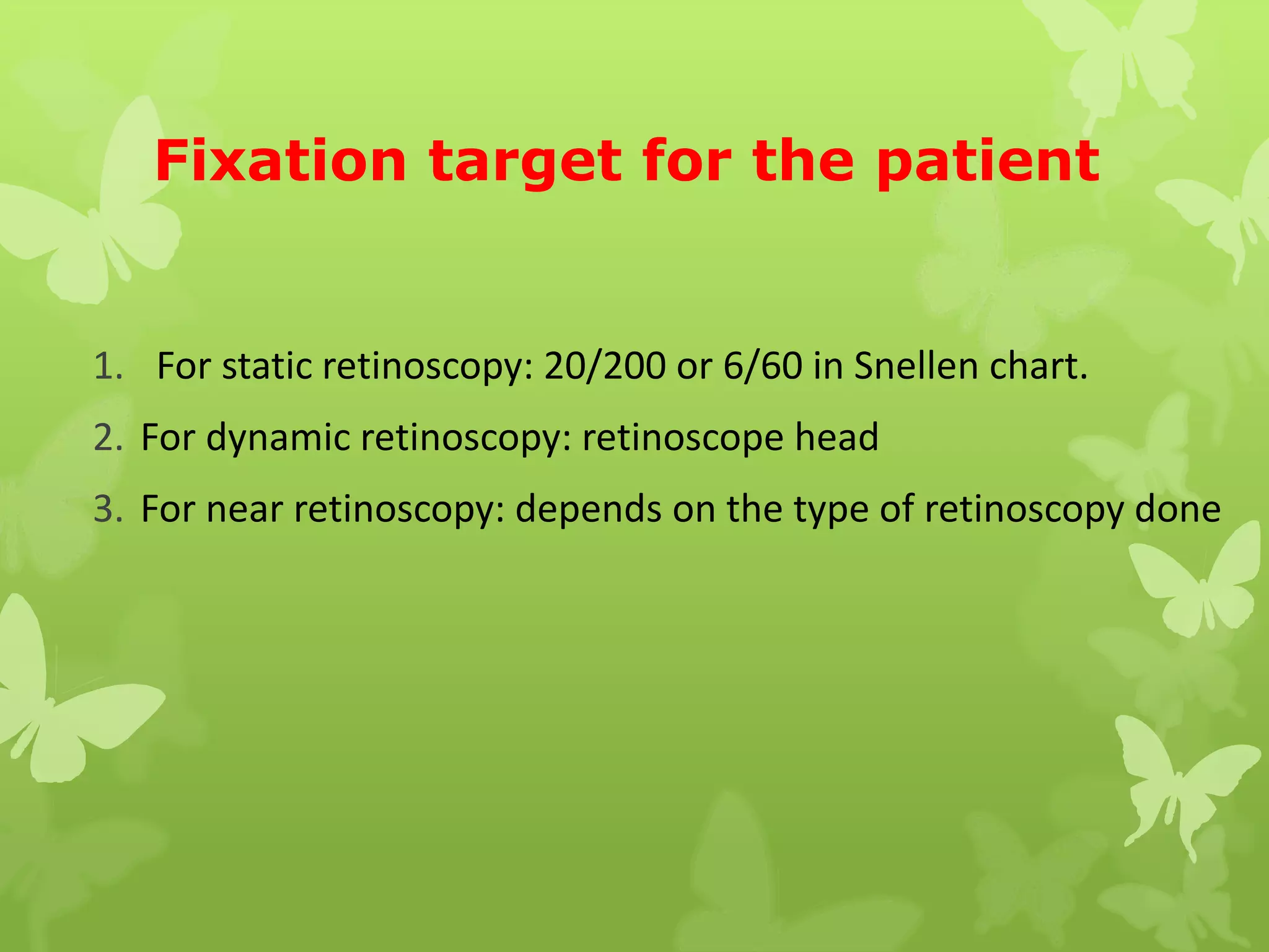 Fixation target for the patient
1. For static retinoscopy: 20/200 or 6/60 in Snellen chart.
2. For dynamic retinoscopy: retinoscope head
3. For near retinoscopy: depends on the type of retinoscopy done
 