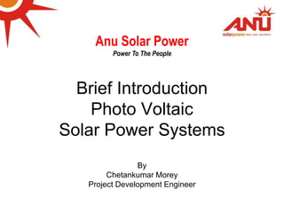 ANU SOLAR PO
Brief Introduction
Photo Voltaic
Solar Power Systems
By
Chetankumar Morey
Project Development Engineer
Anu Solar Power
Power To The People
 