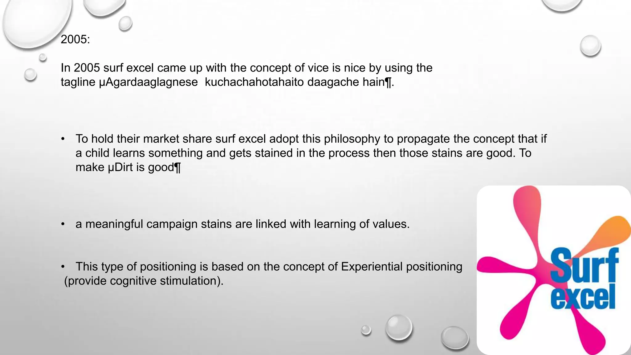 2005:
In 2005 surf excel came up with the concept of vice is nice by using the
tagline µAgardaaglagnese kuchachahotahaito daagache hain¶.
• To hold their market share surf excel adopt this philosophy to propagate the concept that if
a child learns something and gets stained in the process then those stains are good. To
make µDirt is good¶
• a meaningful campaign stains are linked with learning of values.
• This type of positioning is based on the concept of Experiential positioning
(provide cognitive stimulation).
 