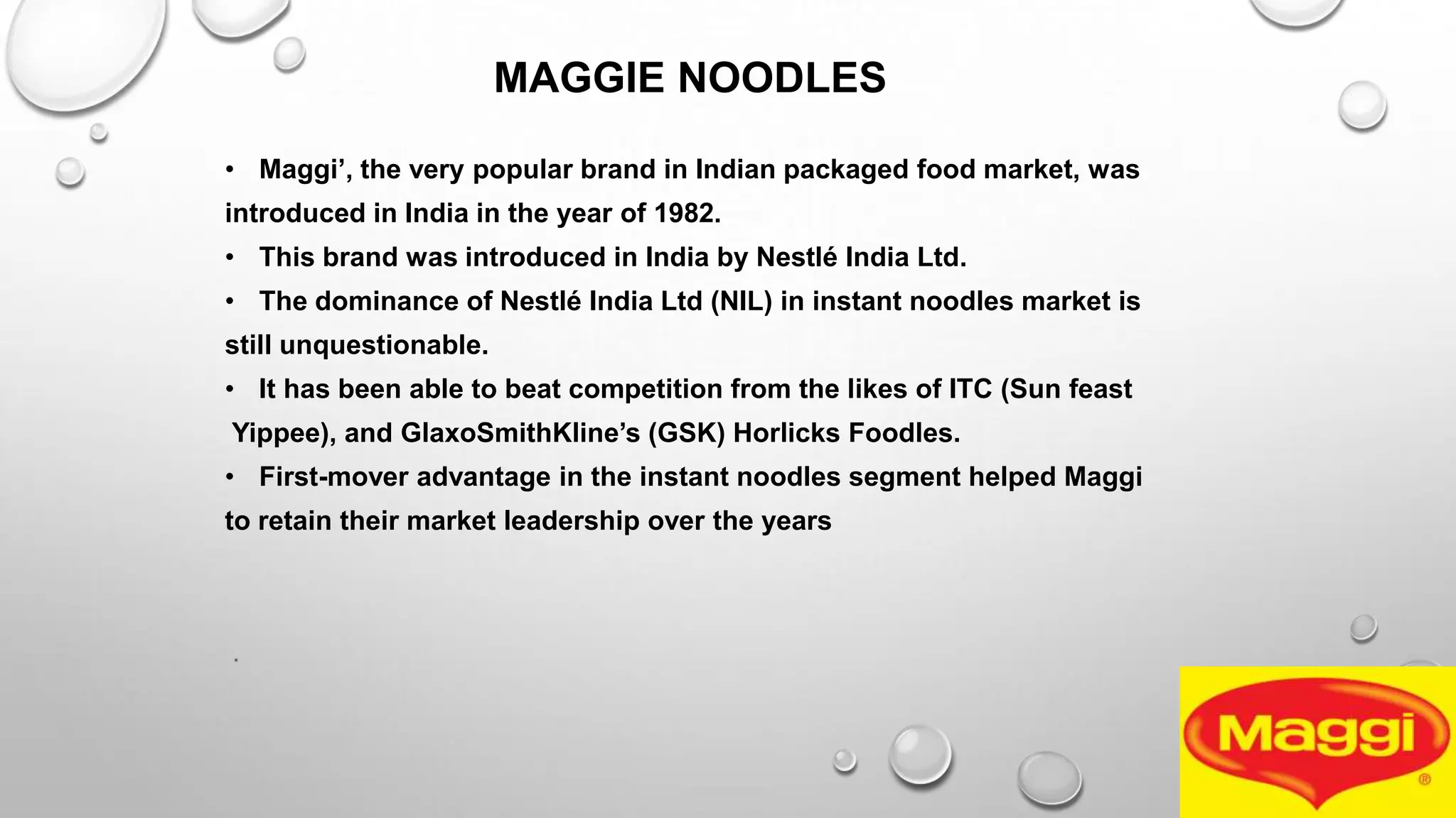 MAGGIE NOODLES
• Maggi‟, the very popular brand in Indian packaged food market, was
introduced in India in the year of 1982.
• This brand was introduced in India by Nestlé India Ltd.
• The dominance of Nestlé India Ltd (NIL) in instant noodles market is
still unquestionable.
• It has been able to beat competition from the likes of ITC (Sun feast
Yippee), and GlaxoSmithKline‟s (GSK) Horlicks Foodles.
• First-mover advantage in the instant noodles segment helped Maggi
to retain their market leadership over the years
.
 
