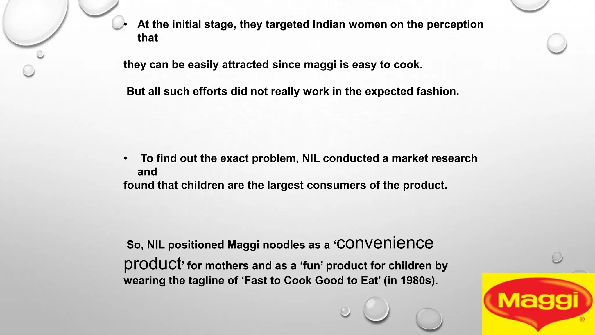 • At the initial stage, they targeted Indian women on the perception
that
they can be easily attracted since maggi is easy to cook.
But all such efforts did not really work in the expected fashion.
• To find out the exact problem, NIL conducted a market research
and
found that children are the largest consumers of the product.
So, NIL positioned Maggi noodles as a „convenience
product‟ for mothers and as a „fun‟ product for children by
wearing the tagline of „Fast to Cook Good to Eat‟ (in 1980s).
 