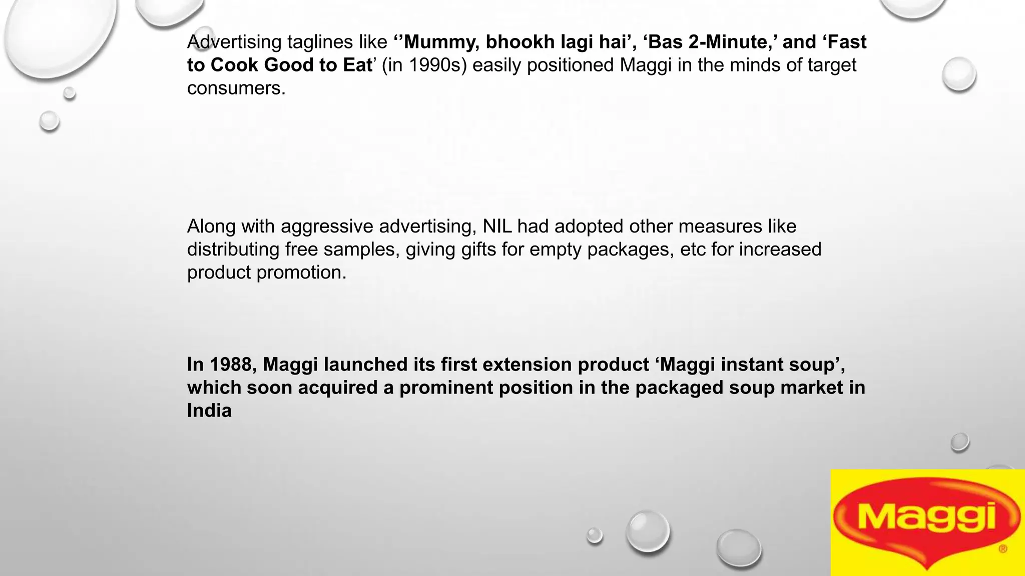 Advertising taglines like „‟Mummy, bhookh lagi hai‟, „Bas 2-Minute,‟ and „Fast
to Cook Good to Eat’ (in 1990s) easily positioned Maggi in the minds of target
consumers.
Along with aggressive advertising, NIL had adopted other measures like
distributing free samples, giving gifts for empty packages, etc for increased
product promotion.
In 1988, Maggi launched its first extension product „Maggi instant soup‟,
which soon acquired a prominent position in the packaged soup market in
India
 