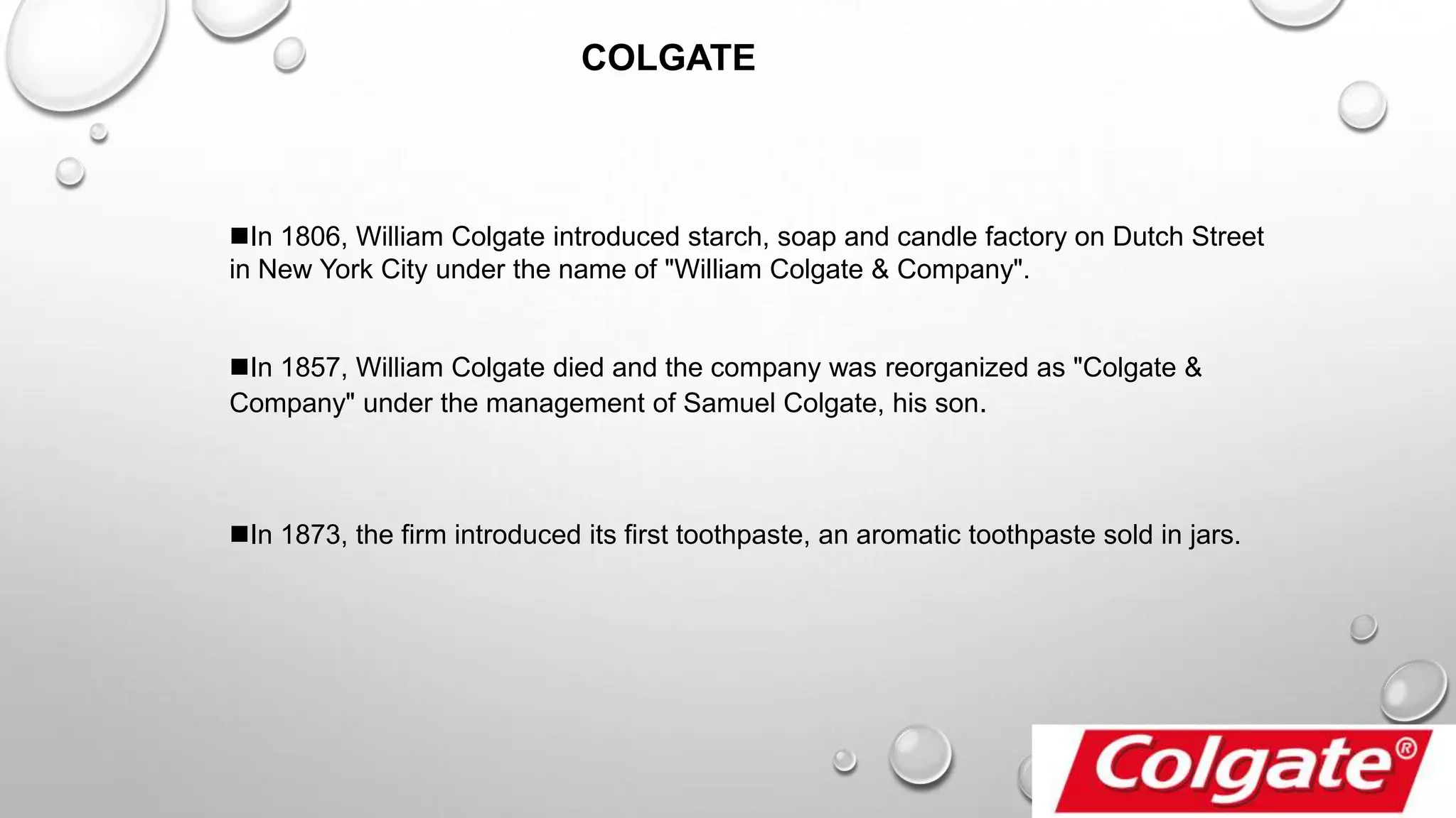 In 1806, William Colgate introduced starch, soap and candle factory on Dutch Street
in New York City under the name of "William Colgate & Company".
In 1857, William Colgate died and the company was reorganized as "Colgate &
Company" under the management of Samuel Colgate, his son.
In 1873, the firm introduced its first toothpaste, an aromatic toothpaste sold in jars.
COLGATE
 