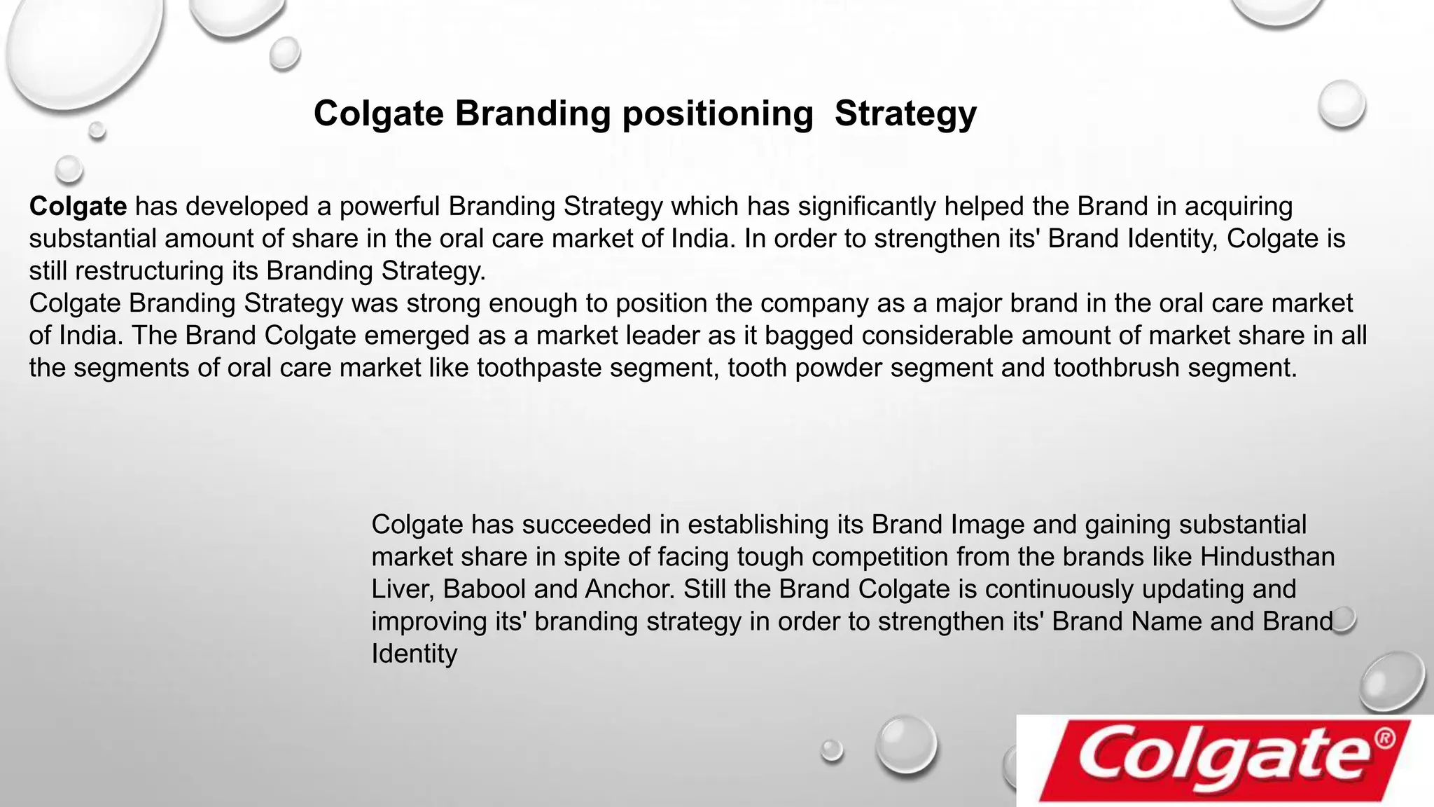 Colgate Branding positioning Strategy
Colgate has developed a powerful Branding Strategy which has significantly helped the Brand in acquiring
substantial amount of share in the oral care market of India. In order to strengthen its' Brand Identity, Colgate is
still restructuring its Branding Strategy.
Colgate Branding Strategy was strong enough to position the company as a major brand in the oral care market
of India. The Brand Colgate emerged as a market leader as it bagged considerable amount of market share in all
the segments of oral care market like toothpaste segment, tooth powder segment and toothbrush segment.
Colgate has succeeded in establishing its Brand Image and gaining substantial
market share in spite of facing tough competition from the brands like Hindusthan
Liver, Babool and Anchor. Still the Brand Colgate is continuously updating and
improving its' branding strategy in order to strengthen its' Brand Name and Brand
Identity
 
