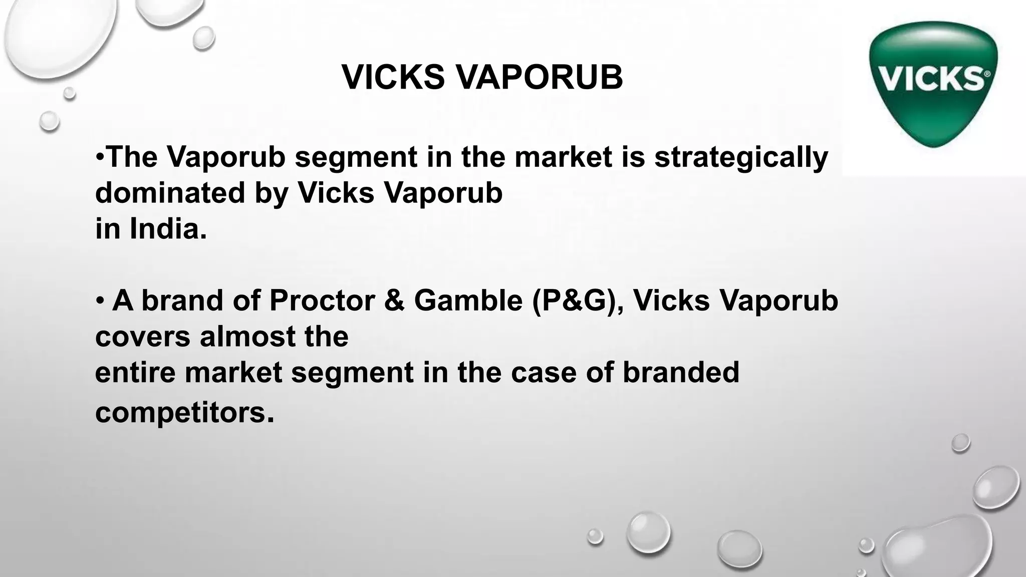 VICKS VAPORUB
•The Vaporub segment in the market is strategically
dominated by Vicks Vaporub
in India.
• A brand of Proctor & Gamble (P&G), Vicks Vaporub
covers almost the
entire market segment in the case of branded
competitors.
 