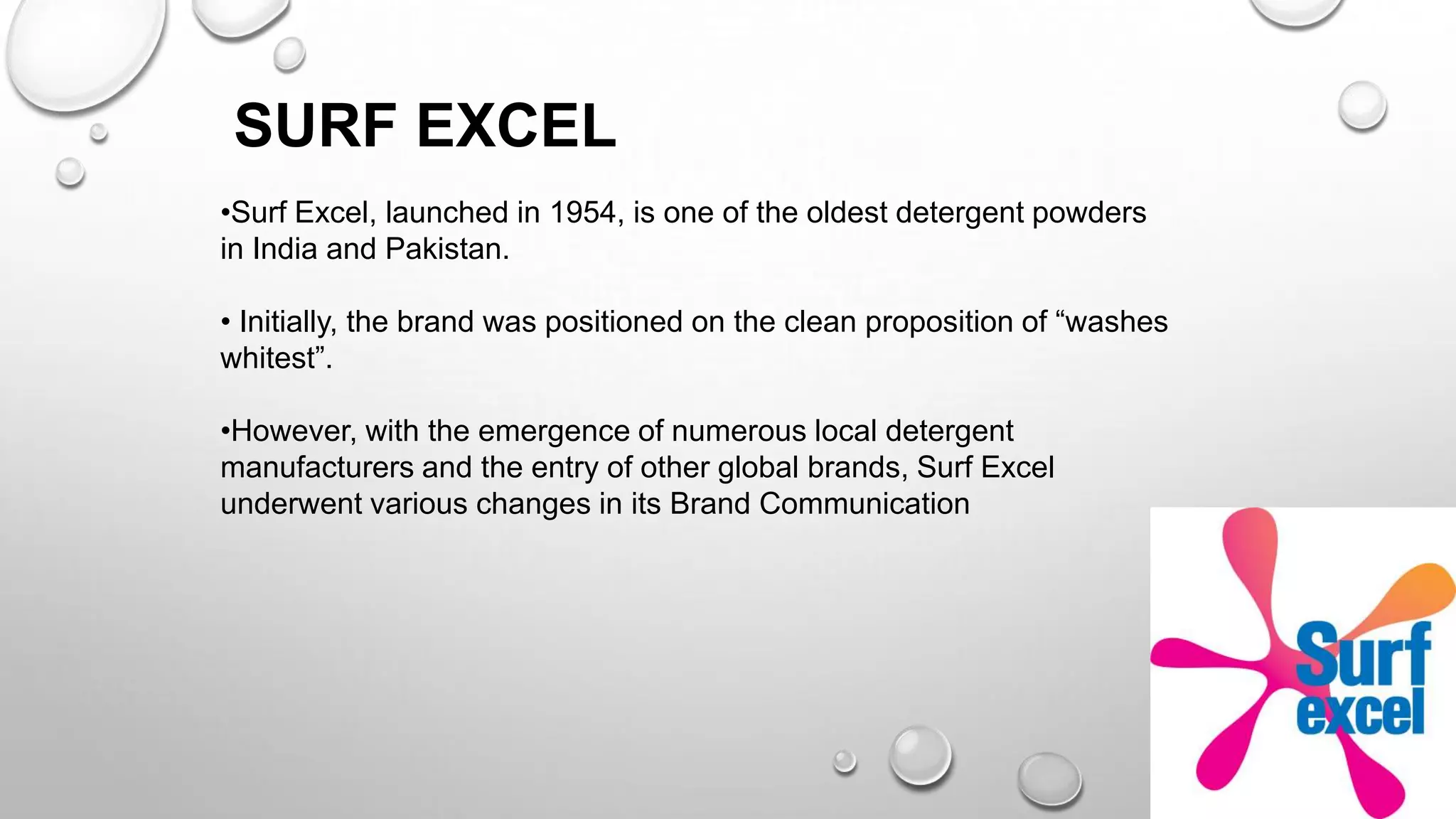 SURF EXCEL
•Surf Excel, launched in 1954, is one of the oldest detergent powders
in India and Pakistan.
• Initially, the brand was positioned on the clean proposition of “washes
whitest”.
•However, with the emergence of numerous local detergent
manufacturers and the entry of other global brands, Surf Excel
underwent various changes in its Brand Communication
 
