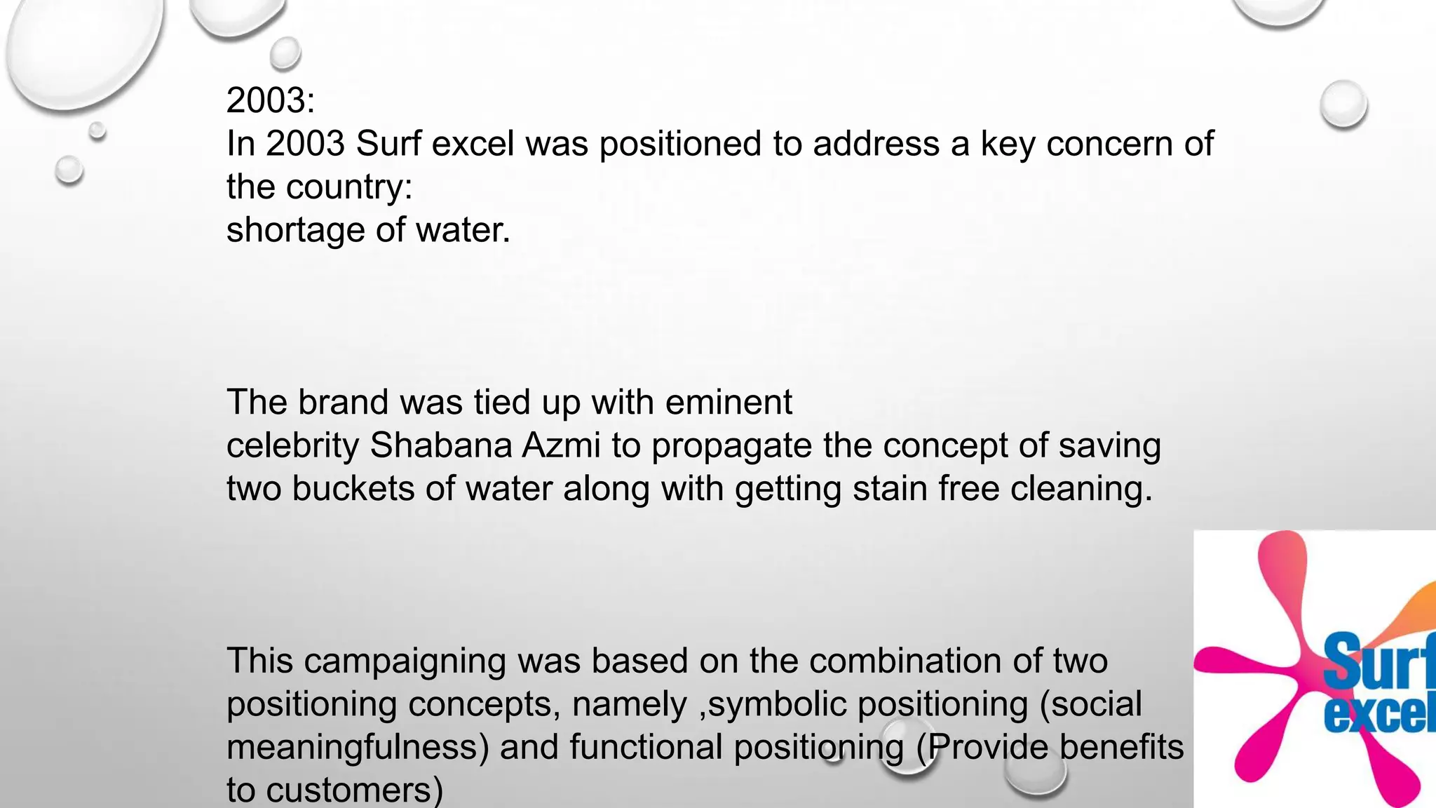 2003:
In 2003 Surf excel was positioned to address a key concern of
the country:
shortage of water.
The brand was tied up with eminent
celebrity Shabana Azmi to propagate the concept of saving
two buckets of water along with getting stain free cleaning.
This campaigning was based on the combination of two
positioning concepts, namely ,symbolic positioning (social
meaningfulness) and functional positioning (Provide benefits
to customers)
 