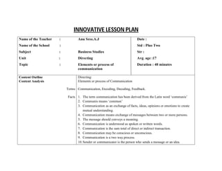 INNOVATIVE LESSON PLAN
Name of the Teacher :
Name of the School :
Subject :
Unit :
Topic :
Anu Sree.A.J
Business Studies
Directing
Elements or process of
communication
Date :
Std : Plus Two
Str :
Avg. age :17
Duration : 40 minutes
Content Outline
Content Analysis
Terms
Facts
Directing:
Elements or process of Communication
Communication, Encoding, Decoding, Feedback.
1. The term communication has been derived from the Latin word ‘communis’
2. Communis means ‘common’
3. Communication as an exchange of facts, ideas, opinions or emotions to create
mutual understanding.
4. Communication means exchange of messages between two or more persons.
5. The message should conveys a meaning.
6. Communication is understood as spoken or written words.
7. Communication is the sum total of direct or indirect transaction.
8. Communication may be conscious or unconscious.
9. Communication is a two way process.
10.Sender or communicator is the person who sends a message or an idea.
 