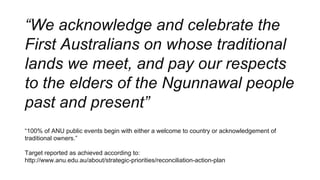 “We acknowledge and celebrate the
First Australians on whose traditional
lands we meet, and pay our respects
to the elders of the Ngunnawal people
past and present”
“100% of ANU public events begin with either a welcome to country or acknowledgement of
traditional owners.”
Target reported as achieved according to:
http://www.anu.edu.au/about/strategic-priorities/reconciliation-action-plan
 