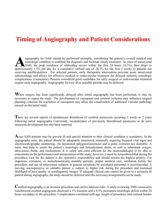 Timing of Angiography and Patient Considerations



A        ngiography for SAH should be performed promptly, considering the patient’s overall medical and
         neurologic condition to establish the diagnosis and facilitate timely treatment . In cases of aneurysmal
         SAH, the peak incidence of rebleeding occurs within the first 24 hours (4.1%), then drops to
approximately 1.5% per day for a cumulative rebleed rate of 26.5% for the first 2 weeks in patients not
receiving antifibrinolytics . For selected patients, early therapeutic intervention prevents acute aneurysmal
rehemorrhage and allows for effective medical or endovascular treatment for delayed ischemic neurologic
complications (vasospasm). Patients considered good candidates for early surgical or endovascular treatment
require early angiography. Angiography for very ill or unstable patients may be deferred.


When    surgery has been significantly delayed after initial angiography has been performed, it may be
necessary to repeat the study. The development of vasospasm and cerebral ischemia may influence surgical
planning, whereas the resolution of vasospasm may allow the visualization of additional vascular pathology
missed on the initial study.


There are several reports of spontaneous thrombosis of cerebral aneurysms occurring 2 weeks to 2 years
following initial angiography Conversely, recanalization of previously thrombosed aneurysms or de novo
aneurysm development has also been reported.


Acute SAH patients may be gravely ill and special attention to their clinical condition is mandatory. In the
angiography suite, the patient should be adequately monitored, minimally requiring frequent vital signs and
electrocardiographic monitoring. An automated sphygmomanometer and a pulse oximeter are desirable. A
nurse may help to assess the patient’s neurologic and hemodynamic status, as well as administer oxygen,
intravenous fluids, and medications. It is safest and most efficient for the neuroradiologist to be able to
concentrate on the performance and interpretation of the study; however, it must be remembered that during the
procedure, care for the patient is the operator’s responsibility and should remain the highest priority. For
stuporous, comatose, or hemodynamically unstable patients, proper medical care, intubation before the
procedure, and use of intravenous sedation or general anesthesia by anesthesia personnel is recommended. A
moving, uncooperative, or unstable patient is subject to higher risk during the procedure and increased
likelihood of poor quality or nondiagnostic images. If adequate clinical care cannot be given to a seriously ill
patient during angiography, the study should be deferred until the necessary arrangements can be made.


Cerebral angiography is an invasive procedure and carries inherent risks. A study reviewing 1000 consecutive
transfemoral cerebral angiograms disclosed a 1% transient and a 0.5% permanent neurologic deficit within 24
hours secondary to the procedure. Complications correlated with age, length of procedure, and contrast burden
 