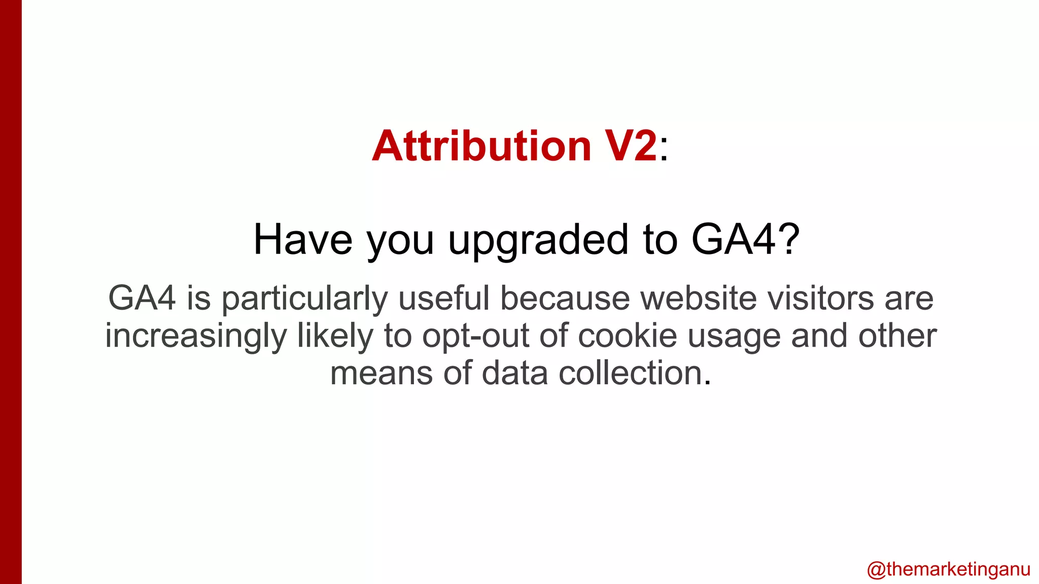 @themarketinganu
Attribution V2:
Have you upgraded to GA4?
iss
GA4 is particularly useful because website visitors are
increasingly likely to opt-out of cookie usage and other
means of data collection.
 