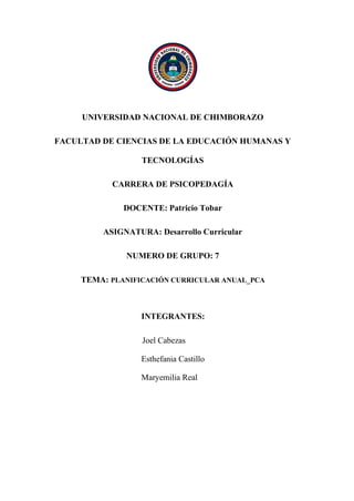 UNIVERSIDAD NACIONAL DE CHIMBORAZO
FACULTAD DE CIENCIAS DE LA EDUCACIÓN HUMANAS Y
TECNOLOGÍAS
CARRERA DE PSICOPEDAGÍA
DOCENTE: Patricio Tobar
ASIGNATURA: Desarrollo Curricular
NUMERO DE GRUPO: 7
TEMA: PLANIFICACIÓN CURRICULAR ANUAL_PCA
INTEGRANTES:
Joel Cabezas
Esthefania Castillo
Maryemilia Real
 