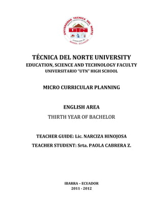 TÉCNICA DEL NORTE UNIVERSITY
EDUCATION, SCIENCE AND TECHNOLOGY FACULTY
UNIVERSITARIO “UTN” HIGH SCHOOL
MICRO CURRICULAR PLANNING
ENGLISH AREA
THIRTH YEAR OF BACHELOR
TEACHER GUIDE: Lic. NARCIZA HINOJOSA
TEACHER STUDENT: Srta. PAOLA CABRERA Z.
IBARRA – ECUADOR
2011 - 2012
 