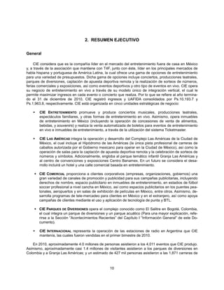 2. RESUMEN EJECUTIVO


General

     CIE considera que es la compañía líder en el mercado del entretenimiento fuera de casa en México
y, a través de la asociación que mantiene con T4F, junto con éste, líder en los principales mercados de
habla hispana y portuguesa de América Latina, la cual ofrece una gama de opciones de entretenimiento
para una variedad de presupuestos. Dicha gama de opciones incluye conciertos, producciones teatrales,
parques de diversiones, captación de apuesta deportiva remota y la realización de sorteos de números,
ferias comerciales y exposiciones, así como eventos deportivos y otro tipo de eventos en vivo. CIE opera
su negocio de entretenimiento en vivo a través de su modelo único de integración vertical, el cual le
permite maximizar ingresos en cada evento o concierto que realiza. Por lo que se refiere al año termina-
do el 31 de diciembre de 2010, CIE registró ingresos y UAFIDA consolidados por Ps.10,193.7 y
Ps.1,963.8, respectivamente. CIE está organizada en cinco unidades estratégicas de negocio:

       CIE ENTRETENIMIENTO promueve y produce conciertos musicales, producciones teatrales,
        espectáculos familiares, y otras formas de entretenimiento en vivo. Asimismo, opera inmuebles
        de entretenimiento en México (incluyendo la operación de concesiones de venta de alimentos,
        bebidas, y souvenirs) y realiza la venta automatizada de boletos para eventos de entretenimiento
        en vivo e inmuebles de entretenimiento, a través de la utilización del sistema Ticketmaster.

       CIE LAS AMÉRICAS integra la operación y desarrollo del Complejo Las Américas de la Ciudad de
        México, el cual incluye al Hipódromo de las Américas (la única pista profesional de carreras de
        caballos autorizada por el Gobierno mexicano para operar en la Ciudad de México), así como la
        operación de salas para la captación de apuesta deportiva remota y la celebración de sorteos de
        números y símbolos. Adicionalmente, engloba al parque temático infantil Granja Las Américas y
        al centro de convenciones y exposiciones Centro Banamex. En un futuro se considera el desa-
        rrollo incluirá un hotel y una calle comercial basada en entretenimiento.

     CIE COMERCIAL proporciona a clientes corporativos (empresas, organizaciones, gobiernos) una
      gran variedad de canales de promoción y publicidad para sus campañas publicitarias, incluyendo
      derechos de nombre, espacio publicitario en inmuebles de entretenimiento, en estadios de fútbol
      soccer profesional a nivel cancha en México, así como espacios publicitarios en los puentes pea-
      tonales, aeropuertos y en salas de exhibición de películas en México, entre otros. Asimismo, de-
      sarrolla programas de tele-mercadeo para clientes en México y en el extranjero, así como apoya
      campañas de clientes mediante el uso y aplicación de tecnología de punta y BTL.

     CIE PARQUES DE DIVERSIONES opera el complejo conocido como El Salitre en Bogotá, Colombia,
      el cual integra un parque de diversiones y un parque acuático (Para una mayor explicación, refe-
      rirse a la Sección “Acontecimientos Recientes” del Capítulo I “Información General” de este Do-
      cumento).

       CIE INTERNACIONAL representa la operación de las estaciones de radio en Argentina que CIE
        mantenía, las cuales fueron vendidas en el primer bimestre de 2010.

    En 2010, aproximadamente 4.0 millones de personas asistieron a los 4,011 eventos que CIE produjo.
Asimismo, aproximadamente casi 1.4 millones de visitantes asistieron a los parques de diversiones en
Colombia y a Granja Las Américas; y un estimado de 427 mil personas asistieron a las 1,871 carreras de



                                                  10
 