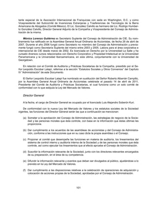 tante especial de la Asociación Internacional de Franquicias con sede en Washington, D.C. y como
Vicepresidente del Subcomité de Inversiones Extranjeras y Trasferencias de Tecnología de la Barra
Americana de Abogados (Comité México). El Lic. González Calvillo es hermano del Lic. Rodrigo Humber-
to González Calvillo, Director General Adjunto de la Compañía y Vicepresidente del Consejo de Adminis-
tración de la misma.

     Mónica Lorenzo Gutiérrez es Secretario Suplente del Consejo de Administración de CIE. Su nom-
bramiento fue ratificado en la Asamblea General Anual Ordinaria de Accionistas, de fecha 26 de abril de
2007. Durante el año 2006 fungió como Secretario no miembro del Consejo de Administración y previa-
mente fungió como Secretaría Suplente del mismo entre 2003 y 2005. Labora para el área corporativa e
internacional de CIE desde marzo de 2002. Es licenciada en Derecho por la Universidad La Salle y ha
cursado diversos cursos relacionados con Derecho Corporativo y Propiedad Intelectual en la Universidad
Panamericana y la Universidad Iberoamericana, en esta última, conjuntamente con la Universidad de
Georgetown.

    En relación con el Comité de Auditoría y Prácticas Societarias de la Compañía, presidido por el Se-
ñor Leopoldo Escobar Latapí, referirse a la sección “Estatutos Sociales y Otros Convenios” del Capítulo
IV “Administración” de este Documento.

    El Señor Leopoldo Escobar Latapí fue nombrado en sustitución del Señor Roberto Albarrán Campillo,
por la Asamblea General Anual Ordinaria de Accionistas celebrada el pasado 14 de abril de 2011,
Presidente del Comité de Auditoría y Prácticas Societarias, el cual funciona como un solo comité de
conformidad con lo que estipula la Ley del Mercado de Valores.


   Director General

   A la fecha, el cargo de Director General es ocupado por el licenciado Luis Alejandro Soberón Kuri.

    De conformidad con la nueva Ley del Mercado de Valores y los estatutos sociales de la Sociedad
vigentes, las funciones del Director General serán las que a continuación se mencionan:

   (a) Someter a la aprobación del Consejo de Administración, las estrategias de negocio de la Socie-
       dad y las personas morales que ésta controle, con base en la información que éstas últimas les
       proporcione.

   (b) Dar cumplimiento a los acuerdos de las asambleas de accionistas y del Consejo de Administra-
       ción, conforme a las instrucciones que en su caso dicte la propia asamblea o el Consejo.

   (c) Proponer al comité que desempeñe las funciones en materia de auditoría, los lineamientos del
       sistema de control interno y auditoría interna de la Sociedad y de las personas morales que ésta
       controle, así como ejecutar los lineamientos que al efecto apruebe el Consejo de Administración.

   (d) Suscribir la información relevante de la Sociedad, junto con los directores relevantes encargados
       de su preparación, en el área de su competencia.

   (e) Difundir la información relevante y eventos que deban ser divulgados al público, ajustándose a lo
       previsto en la Ley del Mercado de Valores.

   (f) Dar cumplimiento a las disposiciones relativas a la celebración de operaciones de adquisición y
       colocación de acciones propias de la Sociedad, aprobadas por el Consejo de Administración.




                                                 101
 
