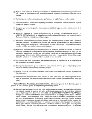 (g) Ejercer, por si o a través de delegado facultado, en el ámbito de su competencia o por instrucción
       del Consejo de Administración, las acciones correctivas y de responsabilidad que resulten proce-
       dentes.

   (h) Verificar que se realicen, en su caso, las aportaciones de capital hechas por los socios.

   (i) Dar cumplimiento a los requisitos legales y estatutarios establecidos, para decretarse el pago de
       dividendos a los accionistas.

   (j) Asegurar que se mantengan los sistemas de contabilidad, registro, archivo o información de la
       Sociedad.

   (k) Elaborar y presentar al Consejo de Administración, el informe a que se refiere el artículo 172
       (CIENTO SETENTA Y DOS) de la Ley General de Sociedades Mercantiles, con excepción del in-
       forme previsto en el inciso (b) de dicho precepto.

   (l) Establecer los mecanismos y controles internos que permitan verificar, que los actos y operacio-
       nes de la Sociedad y de las personas morales que controle, se han apegado a la normativa apli-
       cable, así como dar seguimiento a los resultados de esos mecanismos y controles internos y to-
       mar las medidas que resulten necesarias en su caso.

   (m) Ejercer las acciones de responsabilidad previstas en la Ley del Mercado de Valores, en contra de
       personas relacionadas o terceros que presumiblemente hubiesen ocasionado un daño a la So-
       ciedad o a las personas morales que ésta controle o en la que tenga una influencia significativa,
       salvo que por determinación del Consejo de Administración y previa opinión del comité encarga-
       do de las funciones de auditoría, el daño causado no sea relevante.

   (n) Coordinar la ejecución de todas las operaciones inherentes al objeto social de la Sociedad y de
       las sociedades controladas por ésta.

   (o) Crear juntas de dirección que lo auxilien en sus funciones, mismas que se integrarán y funcio-
       narán en la forma que determine el director general.

   (p) Otorgar y revocar los poderes generales, limitados y/o especiales que le instruya el Consejo de
       Administración.

   (q) Desempeñar cualesquier otra función prevista en estos estatutos o que por encargo de la asam-
       blea de accionistas, del propio Consejo de Administración o de los comités especiales deba eje-
       cutar.

    VIGÉSIMO NOVENA. PODERES DEL DIRECTOR GENERAL. El director general de la Sociedad, para el
ejercicio de sus funciones, gozará de los poderes generales siguientes:

   (a) General para pleitos y cobranzas con todas las facultades generales y las especiales que requie-
       ran cláusula especial de acuerdo con la ley, sin limitación alguna, en los términos de lo estableci-
       do en el párrafo primero del artículo 2554 (DOS MIL QUINIENTOS CINCUENTA Y CUATRO) del
       Código Civil para el Distrito Federal, de sus correlativos de los Códigos Civiles de las entidades
       de los Estados Unidos Mexicanos y del Código Civil Federal; estará por consiguiente facultado
       en forma enunciativa más no limitativa para presentar querellas, denuncias penales y otorgar
       perdones, para constituirse en parte ofendida o coadyuvante en los procedimientos penales; de-
       sistirse de las acciones que intentare y de juicios de amparo; para transigir, para someterse a ar-
       bitraje, para articular y absolver posiciones, para hacer cesión de bienes, para recusar jueces,
       recibir pagos y ejecutar todos los otros actos expresamente determinados por la Ley, entre los


                                                  102
 