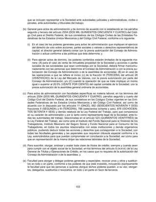 que se incluyen representar a la Sociedad ante autoridades judiciales y administrativas, civiles o
    penales, ante autoridades y tribunales del trabajo;

(b) General para actos de administración y de dominio de acuerdo con lo establecido en los párrafos
    segundo y tercero del artículo 2554 (DOS MIL QUINIENTOS CINCUENTA Y CUATRO) del Códi-
    go Civil para el Distrito Federal, de sus correlativos de los Códigos Civiles de las Entidades Fe-
    derativas de los Estados Unidos Mexicanos y del Código Civil Federal, conforme a lo siguiente:

    (i) En el caso de los poderes generales para actos de administración que impliquen el ejercicio
        del derecho de voto sobre acciones, partes sociales o valores o derechos representativos de
        capital, el director general deberá contar con la previa autorización del Consejo de Adminis-
        tración o actuar conforme a las políticas que éste determine; y

    (ii) Para ejercer actos de dominio, los poderes conferidos estarán limitados de la siguiente ma-
         nera: (A) para el caso de venta de inmuebles propiedad de la Sociedad y acciones o partes
         sociales de las sociedades que sean controladas por la Sociedad, deberá firmar mancomu-
         nadamente con las personas que determine el Consejo de Administración o con la previa au-
         torización del Consejo de Administración o de la asamblea de accionistas; (B) en el caso de
         las operaciones a que se refiere el inciso (c) de la fracción III (TERCERA) del artículo 28
         (VEINTIOCHO) de la Ley del Mercado de Valores, con la previa autorización por parte del
         Consejo de Administración; y/o (C) cuando la operación de que se trate implique un monto
         igual o superior al 20.0% (VEINTE POR CIENTO) del capital contable de la Sociedad, con la
         previa autorización de la asamblea general ordinaria de accionistas;

(c) Para actos de administración con facultades específicas en materia laboral, en los términos del
    artículo 2554 (DOS MIL QUINIENTOS CINCUENTA Y CUATRO), párrafos segundo y cuarto del
    Código Civil del Distrito Federal, de sus correlativos en los Códigos Civiles vigentes en las Enti-
    dades Federativas de los Estados Unidos Mexicanos y del Código Civil Federal, así como de
    acuerdo con lo dispuesto por los artículos 11 (ONCE), 692 (SEISCIENTOS NOVENTA Y DOS)
    fracciones II (SEGUNDA) y III (TERCERA), 786 (setecientos ochenta y seis), 876 (OCHOCIEN-
    TOS SETENTA Y SEIS) y demás relativos de la Ley Federal del Trabajo, para que comparezca
    en su carácter de administrador y por lo tanto como representante legal de la Sociedad, ante to-
    das las autoridades del trabajo, relacionadas en el artículo 523 (QUINIENTOS VEINTITRÉS) de
    la Ley Federal del Trabajo, así como ante el Instituto del Fondo Nacional para la Vivienda de los
    Trabajadores, Instituto Mexicano del Seguro Social y Fondo Nacional para el Consumo de los
    Trabajadores, en todos los asuntos relacionados con estas instituciones y demás organismos
    públicos, pudiendo deducir todas las acciones y derechos que correspondan a la Sociedad, con
    todas las facultades generales y las especiales que requieran cláusula especial conforme a la
    Ley, autorizándolos para que puedan comprometer en conciliación a la Sociedad, así como para
    que en representación de la misma dirijan las relaciones laborales de la Sociedad;

(d) Para suscribir, otorgar, endosar y avalar toda clase de títulos de crédito, siempre y cuando sean
    para cumplir con el objeto social de la Sociedad, en los términos del artículo 9 ( NUEVE) de la Ley
    General de Títulos y Operaciones de Crédito, en los casos que no requiera de la autorización del
    Consejo de Administración o de la asamblea; y

(e) Facultad para otorgar y delegar poderes generales y especiales, revocar unos y otros y sustituir-
    los en todo o en parte, conforme a los poderes de que está investido, incluyendo expresamente
    la facultad para que las personas a quienes otorgue dichos poderes puedan, a su vez, otorgar-
    los, delegarlos, sustituirlos o revocarlos, en todo o en parte en favor de terceros.




                                               103
 
