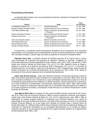 Funcionarios y Directores

    La siguiente tabla muestra a los nueve principales funcionarios y directores de Corporación Interame-
ricana de Entretenimiento:

                                                                                                               Fecha
                         Nombre                                                   Cargo                    de nacimiento
Luis Alejandro Soberón Kuri ..............................      Presidente Ejecutivo                       31 / 05 / 1960
Rodrigo Humberto González Calvillo ................             Director General de CIE Las Américas       13 / 09 / 1963
Víctor Manuel Murillo Vega ...............................      Director Corporativo de Administración     05 / 04 / 1959
                                                                  y Finanzas
Federico González Compeán ............................          Director General de CIE Internacional      11 / 08 / 1963
Alejandro Garza Díaz ........................................   Director Corporativo de Planeación         27 / 02 / 1953
                                                                  y Promoción
Jaime José Zevada Coarasa ............................          Director Corporativo de Finanzas           12 / 11 / 1969
Juan Manuel Pérez Díaz ...................................      Director Comercial de CIE Comercial        17 / 09 / 1960
Eduardo Martínez Garza…………………………                                Director de Operaciones de CIE Comercial   17 / 01 / 1965
George González Alvarado ...............................        Director General de CIE Entretenimiento    06 / 01 / 1960


     A continuación, se presentan breves descripciones biográficas de los funcionarios de la Compañía
arriba listados, con la excepción de la correspondiente a las de los señores Soberón Kuri, González Cal-
villo, González Compeán, y Murillo Vega, las cuales ya aparecen en la sección inmediata anterior:

    Alejandro Garza Díaz es Director General de OCESA Comercial. El Sr. Garza inició su carrera
como coordinador de producción del programa de Televisión “Siempre en Domingo”, trabajando en
Promovisión Mexicana, empresa subsidiaria de Grupo Televisa, entre 1974 y 1985, y de ese año a 1994,
fungió como Director General de Canto Nuevo, S.A. de C.V. En 1995, Alejandro Garza se integra y
adquiere la mayoría de la tenencia accionaria de RAC Producciones, S.A. de C.V., un promotor de
entretenimiento en vivo en México, mismo que CIE adquiere en 1997. Posteriormente, ocupa el cargo de
Director Corporativo de la División Entretenimiento de la Compañía de 1997 a 2001. El Sr. Garza es
Licenciado en Comunicación egresado de la Universidad Iberoamericana.

    Jaime José Zevada Coarasa funge como Director Corporativo de Finanzas del Grupo a partir de
2002. Previamente, desarrolló la función de Atención a Inversionistas en CIE entre 1998 y 2001. Al inicio
de su formación profesional, el Sr. Zevada llevó a cabo actividades empresariales propias en el área de
mercadotecnia para posteriormente colaborar con Bufete Industrial, empresa mexicana de construcción,
en el área de Atención a Inversionistas y Comunicación Corporativa entre 1995 y 1998. Jaime Zevada
cuenta con estudios en Relaciones Internacionales por la Universidad Nacional Autónoma de México y
ha cursado programas de estudio y actualización en Alta Dirección en el Instituto Panamericano de Alta
Dirección de Empresas.

     Juan Manuel Pérez Díaz es consejero de CIE a partir de 2009 y Director Comercial de CIE Comer-
cial. El Sr. Pérez Díaz se incorpora al Grupo en 1996 al ocupar la Dirección Comercial, para posterior-
mente fungir como Director General de Make Pro, S.A. de C.V. Anteriormente, entre 1985 y 1994 se
desempeña en diversos puestos directivos en empresas como Productos Nacobre, S.A., donde es
responsable de las áreas de Recursos Humanos y de Ventas Internacionales; así como en The American
Express Company (México), en la que funge como Gerente de Cuentas Clave y Gerente Senior de
Ventas Nacionales. En 1994Juan Manuel Pérez Díaz es Director Comercial de Organización Britania. Es
Licenciado en Relaciones Industriales por la Universidad Iberoamericana en la Ciudad de México,
institución educativa en la cual además impartió de forma regular diversas cátedras en el departamento
de Administración entre 1983 y 1991.



                                                                     104
 