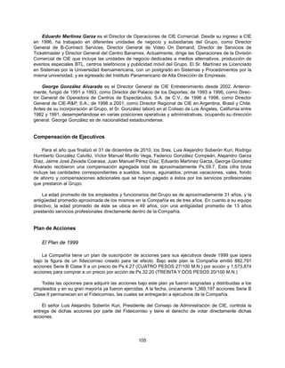 Eduardo Martínez Garza es el Director de Operaciones de CIE Comercial. Desde su ingreso a CIE
en 1996, ha trabajado en diferentes unidades de negocio y subsidiarias del Grupo, como Director
General de B-Connect Services, Director General de Video On Demand, Director de Servicios de
Ticketmaster y Director General del Centro Banamex. Actualmente, dirige las Operaciones de la División
Comercial de CIE que incluye las unidades de negocio dedicadas a medios alternativos, producción de
eventos especiales BTL, centros telefónicos y publicidad móvil del Grupo. El Sr. Martínez es Licenciado
en Sistemas por la Universidad Iberoamericana, con un postgrado en Sistemas y Procedimientos por la
misma universidad, y es egresado del Instituto Panamericano de Alta Dirección de Empresas.

    George González Alvarado es el Director General de CIE Entretenimiento desde 2002. Anterior-
mente, fungió de 1991 a 1993, como Director del Palacio de los Deportes; de 1993 a 1996, como Direc-
tor General de Operadora de Centros de Espectáculos, S.A. de C.V.; de 1996 a 1998, como Director
General de CIE-R&P, S.A.; de 1998 a 2001, como Director Regional de CIE en Argentina, Brasil y Chile.
Antes de su incorporación al Grupo, el Sr. González laboró en el Coliseo de Los Ángeles, California entre
1982 y 1991, desempeñándose en varias posiciones operativas y administrativas, ocupando su dirección
general. George González es de nacionalidad estadounidense.


Compensación de Ejecutivos

     Para el año que finalizó el 31 de diciembre de 2010, los Sres. Luis Alejandro Soberón Kuri, Rodrigo
Humberto González Calvillo, Víctor Manuel Murillo Vega, Federico González Compeán, Alejandro Garza
Díaz, Jaime José Zevada Coarasa, Juan Manuel Pérez Díaz, Eduardo Martínez Garza, George González
Alvarado recibieron una compensación agregada total de aproximadamente Ps.59.7. Esta cifra bruta
incluye las cantidades correspondientes a sueldos, bonos, aguinaldos, primas vacaciones, vales, fondo
de ahorro y compensaciones adicionales que se hayan pagado a éstos por los servicios profesionales
que prestaron al Grupo.

    La edad promedio de los empleados y funcionarios del Grupo es de aproximadamente 31 años, y la
antigüedad promedio aproximada de los mismos en la Compañía es de tres años. En cuanto a su equipo
directivo, la edad promedio de éste se ubica en 49 años, con una antigüedad promedio de 13 años
prestando servicios profesionales directamente dentro de la Compañía.


Plan de Acciones

    El Plan de 1999

    La Compañía tiene un plan de suscripción de acciones para sus ejecutivos desde 1999 que opera
bajo la figura de un fideicomiso creado para tal efecto. Bajo este plan la Compañía emitió 882,791
acciones Serie B Clase II a un precio de Ps.4.27 (CUATRO PESOS 27/100 M.N.) por acción y 1,573,874
acciones para comprar a un precio por acción de Ps.32.20 (TREINTA Y DOS PESOS 20/100 M.N.)

    Todas las opciones para adquirir las acciones bajo este plan ya fueron asignadas y distribuidas a los
empleados y en su gran mayoría ya fueron ejercidas. A la fecha, únicamente 1,369,197 acciones Serie B
Clase II permanecen en el Fideicomiso, las cuales se entregarán a ejecutivos de la Compañía.

    El señor Luis Alejandro Soberón Kuri, Presidente del Consejo de Administración de CIE, controla la
entrega de dichas acciones por parte del Fideicomiso y tiene el derecho de votar directamente dichas
acciones.




                                                  105
 