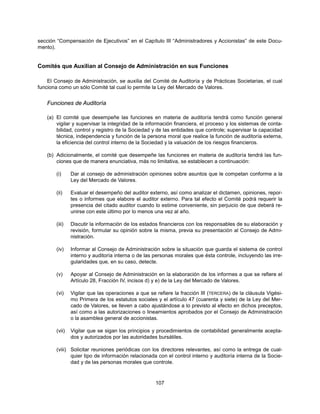 sección “Compensación de Ejecutivos” en el Capítulo III “Administradores y Accionistas” de este Docu-
mento).


Comités que Auxilian al Consejo de Administración en sus Funciones

    El Consejo de Administración, se auxilia del Comité de Auditoría y de Prácticas Societarias, el cual
funciona como un sólo Comité tal cual lo permite la Ley del Mercado de Valores.


    Funciones de Auditoría

    (a) El comité que desempeñe las funciones en materia de auditoría tendrá como función general
        vigilar y supervisar la integridad de la información financiera, el proceso y los sistemas de conta-
        bilidad, control y registro de la Sociedad y de las entidades que controle; supervisar la capacidad
        técnica, independencia y función de la persona moral que realice la función de auditoría externa,
        la eficiencia del control interno de la Sociedad y la valuación de los riesgos financieros.

    (b) Adicionalmente, el comité que desempeñe las funciones en materia de auditoría tendrá las fun-
        ciones que de manera enunciativa, más no limitativa, se establecen a continuación:

        (i)     Dar al consejo de administración opiniones sobre asuntos que le competan conforme a la
                Ley del Mercado de Valores.

        (ii)    Evaluar el desempeño del auditor externo, así como analizar el dictamen, opiniones, repor-
                tes o informes que elabore el auditor externo. Para tal efecto el Comité podrá requerir la
                presencia del citado auditor cuando lo estime conveniente, sin perjuicio de que deberá re-
                unirse con este último por lo menos una vez al año.

        (iii)   Discutir la información de los estados financieros con los responsables de su elaboración y
                revisión, formular su opinión sobre la misma, previa su presentación al Consejo de Admi-
                nistración.

        (iv)    Informar al Consejo de Administración sobre la situación que guarda el sistema de control
                interno y auditoría interna o de las personas morales que ésta controle, incluyendo las irre-
                gularidades que, en su caso, detecte.

        (v)     Apoyar al Consejo de Administración en la elaboración de los informes a que se refiere el
                Artículo 28, Fracción IV, incisos d) y e) de la Ley del Mercado de Valores.

        (vi)    Vigilar que las operaciones a que se refiere la fracción III (TERCERA) de la cláusula Vigési-
                mo Primera de los estatutos sociales y el artículo 47 (cuarenta y siete) de la Ley del Mer-
                cado de Valores, se lleven a cabo ajustándose a lo previsto al efecto en dichos preceptos,
                así como a las autorizaciones o lineamientos aprobados por el Consejo de Administración
                o la asamblea general de accionistas.

        (vii)   Vigilar que se sigan los principios y procedimientos de contabilidad generalmente acepta-
                dos y autorizados por las autoridades bursátiles.

        (viii) Solicitar reuniones periódicas con los directores relevantes, así como la entrega de cual-
               quier tipo de información relacionada con el control interno y auditoría interna de la Socie-
               dad y de las personas morales que controle.


                                                     107
 