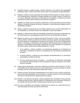 (ix)    Contratar asesoría y asistencia legal, contable, financiera y de cualquier otra especialidad
        profesional, según lo estime conducente, para cumplir con sus deberes y responsabilidades.

(x)     Designar y determinar para aprobación del Consejo de Administración, al auditor externo y
        sus compensaciones; supervisar el trabajo realizado por el auditor externo y proponer en
        su caso su destitución cuando las circunstancias así lo justifiquen; y aprobar los servicios
        que preste el auditor externo distintos a los servicios de auditoría.

(xi)    Establecer el sistema para la recepción confidencial y anónima de denuncias de los traba-
        jadores y empleados respecto de asuntos irregulares o presumiblemente ilegales sobre la
        contabilidad y auditoría.

(xii)   Recibir y atender las denuncias que se reciban respecto de los asuntos relacionados con
        la contabilidad, los controles internos de contabilidad o asuntos de auditoría.

(xiii) Elaborar un reporte anual sobre sus actividades y presentarlo al Consejo de Administración
       de conformidad con lo que establece el Artículo 43 de la Ley del Mercado de Valores.

(xiv) Elaborar la opinión a que se refiere el Artículo 28 Fracción IV, inciso c) de la Ley del Mer-
      cado de Valores, relativa al contenido del informe del director general que deberá elaborar
      de conformidad con lo establecido en el Artículo 44 Fracción XI de la Ley del Mercado de
      Valores, y someterla a consideración del Consejo de Administración para su posterior pre-
      sentación a la asamblea de accionistas, apoyándose entre otros elementos, en el dictamen
      del auditor externo. Dicha opinión deberá señalar por lo menos:

        1. Si las políticas y criterios contables y de información seguidas por la Sociedad son
           adecuados y suficientes tomando en consideración las circunstancias particulares de
           la misma.

        2. Si dichas políticas y criterios han sido aplicados consistentemente en la información
           presentada por el Director General.

        3. Si como consecuencia de los numerales 1 y 2 anteriores, la información presentada
           por el Director General refleja en forma razonable la situación financiera y los resulta-
           dos de la Sociedad.

(xv)    Vigilar que las operaciones a que hacen referencia los Artículos 28 Fracción III y 47 de la
        Ley del Mercado de Valores se lleven a cabo ajustándose a lo previsto al efecto en dichos
        preceptos, así como a las políticas derivadas de los mismos.

(xvi) Solicitar la opinión de expertos independientes en los casos en que lo juzgue conveniente,
      para el adecuado desempeño de sus funciones o cuando conforme a la Ley del Mercado
      de Valores o disposiciones de carácter general se requiera.

(xvii) Requerir a los directivos relevantes y demás empleados de la Sociedad o de las personas
       morales que ésta controle, reportes relativos a la elaboración de la información financiera y
       de cualquier otro tipo que estime necesaria para el ejercicio de sus funciones.

(xviii) Convocar a asambleas de accionistas y solicitar que se inserten en el orden del día de di-
        chas asambleas los puntos que estimen pertinentes.




                                            108
 