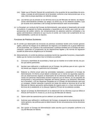 (xix) Vigilar que el Director General dé cumplimiento a los acuerdos de las asambleas de accio-
          nistas y consejo de administración de la Sociedad, conforme a las instrucciones que, en su
          caso, dicte la propia asamblea o el referido consejo.

    (xx)    Las demás que se prevean en los términos de la Ley del Mercado de Valores, las disposi-
            ciones administrativas emitidas con apego a la dicha Ley, en los estatutos sociales o que
            por acuerdo de la asamblea o del Consejo de Administración sean encomendadas.

(c) La Sociedad, por conducto del Consejo de Administración, para apoyar el desempeño del comité
    de auditoría, le asignará los fondos apropiados y requeridos por el comité, para cubrir las com-
    pensaciones del auditor externo, las compensaciones de asesores externos contratados y los
    gastos administrativos ordinarios en que incurra el comité, con motivo del cumplimiento de sus
    responsabilidades, cuando así se requiera.


Funciones de Prácticas Societarias

(a) El comité que desempeñe las funciones de prácticas societarias tendrá como función general,
    vigilar y atenuar los riesgos en la celebración de negocios o en beneficio de un grupo determina-
    do de accionistas, con sujeción a las autorizaciones o políticas emitidas por el Consejo de Admi-
    nistración; supervisar el cumplimiento de las disposiciones legales y las normas de regulación
    bursátil de observancia obligatoria por la Sociedad.

(b) Adicionalmente, el comité de prácticas societarias tendrá las siguientes funciones y responsabili-
    dades que de manera enunciativa más no limitativa se señalan:

    (i)     Convocar a asambleas de accionistas y hacer que se inserten en el orden del día, los pun-
            tos que estime pertinentes.

    (ii)    Aprobar para ratificación o rectificación por el Consejo, las políticas para el uso o goce de
            los bienes que integran el patrimonio de la Sociedad.

    (iii)   Elaborar su informe anual sobre las actividades realizadas y presentarlo al Consejo de
            Administración. El informe anual deberá contemplar por lo menos los siguientes aspectos:
            (A) Las observaciones respecto al desempeño de los directores relevantes; (B) las opera-
            ciones con personas relacionadas durante el ejercicio que se informa; (C) los paquetes de
            emolumentos o remuneraciones integrales del director general y los directores relevantes
            de la Sociedad; y (D) las dispensas otorgadas por el Consejo de Administración para que
            un consejero, director relevante o persona con poder de mando en términos de la Ley del
            Mercado de Valores aproveche oportunidades de negocio para sí o a favor de terceros, en
            términos de lo establecido en la cláusula Vigésimo Primera de los estatutos sociales.

    (iv)    Apoyar al Consejo de Administración en la elaboración de los informes a que se refiere el
            Artículo 28 Fracción IV, incisos d) y e) de la Ley del Mercado de Valores.

    (v)     Opinar sobre las operaciones que se celebren con personas relacionadas.

    (vi)    Autorizar para ratificación o rectificación del Consejo, el paquete de remuneraciones del di-
            rector general y las políticas para la determinación de las remuneraciones de los directores
            relevantes.

    (vii)   Dar opinión al Consejo de Administración sobre asuntos que le competan conforme a la
            Ley del Mercado de Valores.


                                                 109
 
