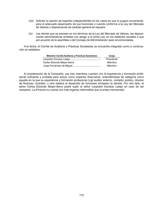 (viii) Solicitar la opinión de expertos independientes en los casos en que lo juzgue conveniente,
               para el adecuado desempeño de sus funciones o cuando conforme a la Ley del Mercado
               de Valores o disposiciones de carácter general se requiera

        (ix)   Las demás que se prevean en los términos de la Ley del Mercado de Valores, las disposi-
               ciones administrativas emitidas con apego a la dicha Ley, en los estatutos sociales o que
               por acuerdo de la asamblea o del Consejo de Administración sean encomendadas.

    A la fecha, el Comité de Auditoría y Prácticas Societarias se encuentra integrado como a continua-
ción se establece:

                        Miembro Comité Auditoría y Prácticas Societarias                      Cargo
                    Leopoldo Escobar Latapí..............................................   Presidente
                    Carlos Elizondo Mayer-Serra                                              Miembro
                    Jorge Fernández de Miguel ..........................................     Miembro


    A consideración de la Compañía, sus tres miembros cuentan con la experiencia y formación profe-
sional suficiente y probada para actuar como expertos financieros, entendiéndose tal categoría como
aquella en la que su experiencia y formación profesional (v.gr auditor externo, contador público, director
de finanzas, contralor, u otra relativa al desarrollo de funciones similares) la denota. Por otro lado, el
señor Carlos Elizondo Mayer-Serra podrá suplir al señor Leopoldo Escobar Latapí en caso de ser
necesario. La Emisora no cuenta con más órganos intermedios que el antes mencionado.




                                                               110
 