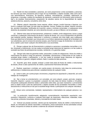 (c) Recibir de otras sociedades y personas, así como proporcionar a otras sociedades y personas,
los servicios que sean necesarios para el logro de sus finalidades u objetos sociales, tales como servi-
cios administrativos, financieros, de tesorería, auditoría, mercadotecnia, contables, elaboración de
programas y manuales, análisis de resultados de operación, evaluación de información sobre productivi-
dad y de posibles financiamientos, preparación de estudios acerca de la disponibilidad de capital,
asistencia técnica, asesoría, consultoría, entre otros.

     (d) Obtener, adquirir, desarrollar, hacer mejoras, utilizar, otorgar y recibir licencias o disponer, con-
forme a cualquier título legal, de toda clase de patentes, marcas, modelos de utilidad, diseños industria-
les, secretos industriales, certificados de invención, avisos y nombres comerciales, y cualesquiera otros
derechos de propiedad industrial, así como derechos de autor, ya sea en México o en el extranjero.

    (e) Obtener toda clase de financiamientos, préstamos o créditos, emitir obligaciones, bonos y papel
comercial y cualesquier instrumentos de deuda o valores de deuda, con o sin el otorgamiento de garantía
real mediante prenda, hipoteca, fideicomiso o conforme a cualquier otro título legal, para cualesquier
fines que determine la Sociedad, que incluye pero no se limita a operaciones propias de la Sociedad y de
sus subsidiarias, para la compra de acciones propias, para financiar el pago de dividendos o la reducción
de su capital o para hacer cualquier otra distribución a sus accionistas.

     (f) Otorgar cualquier tipo de financiamiento o préstamo a personas o sociedades mercantiles o civi-
les, empresas e instituciones, con las cuales la sociedad tenga relaciones de negocios o en las cuales la
sociedad sea titular de participaciones sociales, recibiendo o no garantías reales.

     (g) Otorgar toda clase de garantías reales, personales y avales de obligaciones, títulos de crédito o
instrumentos de deuda a cargo de personas, sociedades, asociaciones e instituciones en las cuales la
sociedad tenga interés o participación, o con las cuales la sociedad tenga relaciones de negocios,
constituyéndose en garante, obligado solidario, fiador o avalista de tales personas.

    (h) Suscribir, girar, librar, aceptar, endosar y avalar toda clase de títulos de crédito o instrumentos
de deuda y llevar a cabo operaciones de crédito y operaciones financieras derivadas.

     (i) Realizar, supervisar o contratar, por cuenta propia o de terceros, toda clase de construcciones,
edificaciones o instalaciones para oficinas o establecimientos de cualquier índole.

    (j) Llevar a cabo, por cuenta propia o de terceros, programas de capacitación y desarrollo, así como
trabajos de investigación.

     (k) Dar o tomar en arrendamiento o en comodato, así como adquirir, poseer, permutar, enajenar,
transmitir, disponer o gravar, la propiedad o posesión de toda clase de bienes muebles e inmuebles,
incluyendo cualesquiera derechos reales o personales sobre ellos, que sean necesarios o convenientes
para su objeto social o para las operaciones u objetos sociales de las sociedades mercantiles o civiles,
asociaciones e instituciones en las que la sociedad tenga interés o participación de cualquier naturaleza.

    (l) Actuar como comisionista, mediador, representante o intermediario de cualquier persona o so-
ciedad.

     (m) La producción, transformación, adaptación, comercialización, importación, exportación, com-
praventa o disposición, conforme a cualquier título legal, de maquinaria, refacciones, materiales, mate-
rias primas, productos industriales, efectos y mercaderías de todas clases.

    (n) Colocar sus propias acciones, valores que las representen, títulos de crédito o instrumentos de
deuda, en mercados de valores nacionales o extranjeros, previa autorización de las autoridades compe-
tentes, incluyendo en bolsas de valores o sistemas de cotización extranjeros;


                                                     112
 