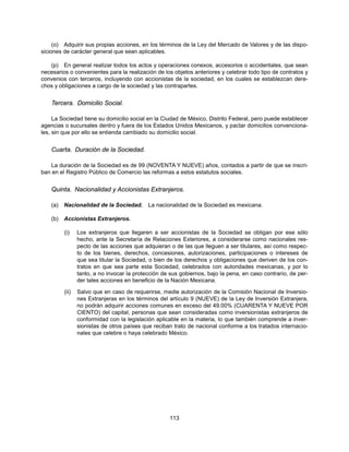 (o) Adquirir sus propias acciones, en los términos de la Ley del Mercado de Valores y de las dispo-
siciones de carácter general que sean aplicables.

   (p) En general realizar todos los actos y operaciones conexos, accesorios o accidentales, que sean
necesarios o convenientes para la realización de los objetos anteriores y celebrar todo tipo de contratos y
convenios con terceros, incluyendo con accionistas de la sociedad, en los cuales se establezcan dere-
chos y obligaciones a cargo de la sociedad y las contrapartes.


    Tercera. Domicilio Social.

     La Sociedad tiene su domicilio social en la Ciudad de México, Distrito Federal, pero puede establecer
agencias o sucursales dentro y fuera de los Estados Unidos Mexicanos, y pactar domicilios convenciona-
les, sin que por ello se entienda cambiado su domicilio social.


    Cuarta. Duración de la Sociedad.

    La duración de la Sociedad es de 99 (NOVENTA Y NUEVE) años, contados a partir de que se inscri-
ban en el Registro Público de Comercio las reformas a estos estatutos sociales.


    Quinta. Nacionalidad y Accionistas Extranjeros.

    (a)   Nacionalidad de la Sociedad.       La nacionalidad de la Sociedad es mexicana.

    (b)   Accionistas Extranjeros.

          (i)    Los extranjeros que llegaren a ser accionistas de la Sociedad se obligan por ese sólo
                 hecho, ante la Secretaría de Relaciones Exteriores, a considerarse como nacionales res-
                 pecto de las acciones que adquieran o de las que lleguen a ser titulares, así como respec-
                 to de los bienes, derechos, concesiones, autorizaciones, participaciones o intereses de
                 que sea titular la Sociedad, o bien de los derechos y obligaciones que deriven de los con-
                 tratos en que sea parte esta Sociedad, celebrados con autoridades mexicanas, y por lo
                 tanto, a no invocar la protección de sus gobiernos, bajo la pena, en caso contrario, de per-
                 der tales acciones en beneficio de la Nación Mexicana.

          (ii)   Salvo que en caso de requerirse, medie autorización de la Comisión Nacional de Inversio-
                 nes Extranjeras en los términos del artículo 9 (NUEVE) de la Ley de Inversión Extranjera,
                 no podrán adquirir acciones comunes en exceso del 49.00% (CUARENTA Y NUEVE POR
                 CIENTO) del capital, personas que sean consideradas como inversionistas extranjeros de
                 conformidad con la legislación aplicable en la materia, lo que también comprende a inver-
                 sionistas de otros países que reciban trato de nacional conforme a los tratados internacio-
                 nales que celebre o haya celebrado México.




                                                     113
 