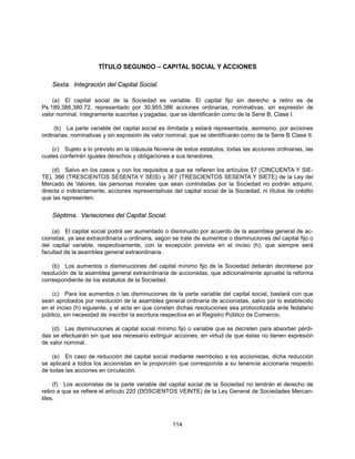 TÍTULO SEGUNDO – CAPITAL SOCIAL Y ACCIONES

    Sexta. Integración del Capital Social.

    (a) El capital social de la Sociedad es variable. El capital fijo sin derecho a retiro es de
Ps.189,386,380.72, representado por 30,955,386 acciones ordinarias, nominativas, sin expresión de
valor nominal, íntegramente suscritas y pagadas, que se identificarán como de la Serie B, Clase I.

     (b) La parte variable del capital social es ilimitada y estará representada, asimismo, por acciones
ordinarias, nominativas y sin expresión de valor nominal, que se identificarán como de la Serie B Clase II.

    (c) Sujeto a lo previsto en la cláusula Novena de estos estatutos, todas las acciones ordinarias, las
cuales conferirán iguales derechos y obligaciones a sus tenedores.

    (d) Salvo en los casos y con los requisitos a que se refieren los artículos 57 (CINCUENTA Y SIE-
TE), 366 (TRESCIENTOS SESENTA Y SEIS) y 367 (TRESCIENTOS SESENTA Y SIETE) de la Ley del
Mercado de Valores, las personas morales que sean controladas por la Sociedad no podrán adquirir,
directa o indirectamente, acciones representativas del capital social de la Sociedad, ni títulos de crédito
que las representen.


    Séptima. Variaciones del Capital Social.

    (a) El capital social podrá ser aumentado o disminuido por acuerdo de la asamblea general de ac-
cionistas, ya sea extraordinaria u ordinaria, según se trate de aumentos o disminuciones del capital fijo o
del capital variable, respectivamente, con la excepción prevista en el inciso (h), que siempre será
facultad de la asamblea general extraordinaria.

    (b) Los aumentos o disminuciones del capital mínimo fijo de la Sociedad deberán decretarse por
resolución de la asamblea general extraordinaria de accionistas, que adicionalmente apruebe la reforma
correspondiente de los estatutos de la Sociedad.

    (c) Para los aumentos o las disminuciones de la parte variable del capital social, bastará con que
sean aprobados por resolución de la asamblea general ordinaria de accionistas, salvo por lo establecido
en el inciso (h) siguiente, y el acta en que consten dichas resoluciones sea protocolizada ante fedatario
público, sin necesidad de inscribir la escritura respectiva en el Registro Público de Comercio.

    (d) Las disminuciones al capital social mínimo fijo o variable que se decreten para absorber pérdi-
das se efectuarán sin que sea necesario extinguir acciones, en virtud de que éstas no tienen expresión
de valor nominal.

    (e) En caso de reducción del capital social mediante reembolso a los accionistas, dicha reducción
se aplicará a todos los accionistas en la proporción que corresponda a su tenencia accionaria respecto
de todas las acciones en circulación.

     (f) Los accionistas de la parte variable del capital social de la Sociedad no tendrán el derecho de
retiro a que se refiere el artículo 220 (DOSCIENTOS VEINTE) de la Ley General de Sociedades Mercan-
tiles.



                                                   114
 