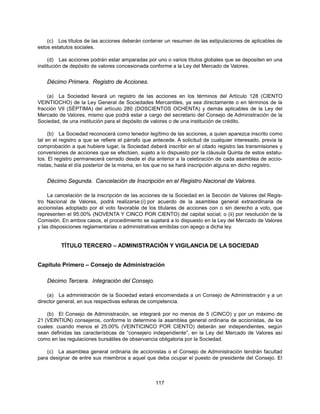 (c) Los títulos de las acciones deberán contener un resumen de las estipulaciones de aplicables de
estos estatutos sociales.

     (d) Las acciones podrán estar amparadas por uno o varios títulos globales que se depositen en una
institución de depósito de valores concesionada conforme a la Ley del Mercado de Valores.


    Décimo Primera. Registro de Acciones.

    (a) La Sociedad llevará un registro de las acciones en los términos del Artículo 128 (CIENTO
VEINTIOCHO) de la Ley General de Sociedades Mercantiles, ya sea directamente o en términos de la
fracción VII (SÉPTIMA) del artículo 280 (DOSCIENTOS OCHENTA) y demás aplicables de la Ley del
Mercado de Valores, mismo que podrá estar a cargo del secretario del Consejo de Administración de la
Sociedad, de una institución para el depósito de valores o de una institución de crédito.

     (b) La Sociedad reconocerá como tenedor legítimo de las acciones, a quien aparezca inscrito como
tal en el registro a que se refiere el párrafo que antecede. A solicitud de cualquier interesado, previa la
comprobación a que hubiere lugar, la Sociedad deberá inscribir en el citado registro las transmisiones y
conversiones de acciones que se efectúen, sujeto a lo dispuesto por la cláusula Quinta de estos estatu-
tos. El registro permanecerá cerrado desde el día anterior a la celebración de cada asamblea de accio-
nistas, hasta el día posterior de la misma, en los que no se hará inscripción alguna en dicho registro.


    Décimo Segunda. Cancelación de Inscripción en el Registro Nacional de Valores.

     La cancelación de la inscripción de las acciones de la Sociedad en la Sección de Valores del Regis-
tro Nacional de Valores, podrá realizarse:(i) por acuerdo de la asamblea general extraordinaria de
accionistas adoptado por el voto favorable de los titulares de acciones con o sin derecho a voto, que
representen el 95.00% (NOVENTA Y CINCO POR CIENTO) del capital social; o (ii) por resolución de la
Comisión. En ambos casos, el procedimiento se sujetará a lo dispuesto en la Ley del Mercado de Valores
y las disposiciones reglamentarias o administrativas emitidas con apego a dicha ley.


          TÍTULO TERCERO – ADMINISTRACIÓN Y VIGILANCIA DE LA SOCIEDAD


Capítulo Primero – Consejo de Administración

    Décimo Tercera. Integración del Consejo.

    (a) La administración de la Sociedad estará encomendada a un Consejo de Administración y a un
director general, en sus respectivas esferas de competencia.

    (b) El Consejo de Administración, se integrará por no menos de 5 (CINCO) y por un máximo de
21 (VEINTIÚN) consejeros, conforme lo determine la asamblea general ordinaria de accionistas, de los
cuales: cuando menos el 25.00% (VEINTICINCO POR CIENTO) deberán ser independientes, según
sean definidas las características de “consejero independiente”, en la Ley del Mercado de Valores así
como en las regulaciones bursátiles de observancia obligatoria por la Sociedad.

    (c) La asamblea general ordinaria de accionistas o el Consejo de Administración tendrán facultad
para designar de entre sus miembros a aquel que deba ocupar el puesto de presidente del Consejo. El



                                                   117
 