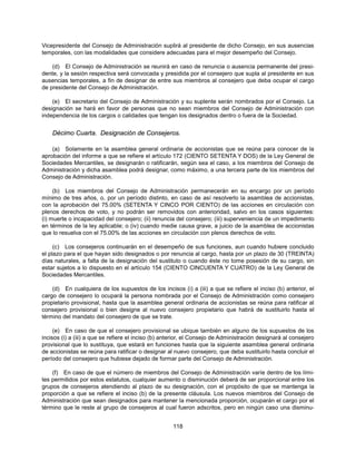 Vicepresidente del Consejo de Administración suplirá al presidente de dicho Consejo, en sus ausencias
temporales, con las modalidades que considere adecuadas para el mejor desempeño del Consejo.

    (d) El Consejo de Administración se reunirá en caso de renuncia o ausencia permanente del presi-
dente, y la sesión respectiva será convocada y presidida por el consejero que supla al presidente en sus
ausencias temporales, a fin de designar de entre sus miembros al consejero que deba ocupar el cargo
de presidente del Consejo de Administración.

    (e) El secretario del Consejo de Administración y su suplente serán nombrados por el Consejo. La
designación se hará en favor de personas que no sean miembros del Consejo de Administración con
independencia de los cargos o calidades que tengan los designados dentro o fuera de la Sociedad.


    Décimo Cuarta. Designación de Consejeros.

    (a) Solamente en la asamblea general ordinaria de accionistas que se reúna para conocer de la
aprobación del informe a que se refiere el artículo 172 (CIENTO SETENTA Y DOS) de la Ley General de
Sociedades Mercantiles, se designarán o ratificarán, según sea el caso, a los miembros del Consejo de
Administración y dicha asamblea podrá designar, como máximo, a una tercera parte de los miembros del
Consejo de Administración.

     (b) Los miembros del Consejo de Administración permanecerán en su encargo por un período
mínimo de tres años, o, por un período distinto, en caso de así resolverlo la asamblea de accionistas,
con la aprobación del 75.00% (SETENTA Y CINCO POR CIENTO) de las acciones en circulación con
plenos derechos de voto, y no podrán ser removidos con anterioridad, salvo en los casos siguientes:
(i) muerte o incapacidad del consejero; (ii) renuncia del consejero; (iii) superveniencia de un impedimento
en términos de la ley aplicable; o (iv) cuando medie causa grave, a juicio de la asamblea de accionistas
que lo resuelva con el 75.00% de las acciones en circulación con plenos derechos de voto.

     (c) Los consejeros continuarán en el desempeño de sus funciones, aun cuando hubiere concluido
el plazo para el que hayan sido designados o por renuncia al cargo, hasta por un plazo de 30 (TREINTA)
días naturales, a falta de la designación del sustituto o cuando éste no tome posesión de su cargo, sin
estar sujetos a lo dispuesto en el artículo 154 (CIENTO CINCUENTA Y CUATRO) de la Ley General de
Sociedades Mercantiles.

    (d) En cualquiera de los supuestos de los incisos (i) a (iii) a que se refiere el inciso (b) anterior, el
cargo de consejero lo ocupará la persona nombrada por el Consejo de Administración como consejero
propietario provisional, hasta que la asamblea general ordinaria de accionistas se reúna para ratificar al
consejero provisional o bien designe al nuevo consejero propietario que habrá de sustituirlo hasta el
término del mandato del consejero de que se trate.

     (e) En caso de que el consejero provisional se ubique también en alguno de los supuestos de los
incisos (i) a (iii) a que se refiere el inciso (b) anterior, el Consejo de Administración designará al consejero
provisional que lo sustituya, que estará en funciones hasta que la siguiente asamblea general ordinaria
de accionistas se reúna para ratificar o designar al nuevo consejero, que deba sustituirlo hasta concluir el
período del consejero que hubiese dejado de formar parte del Consejo de Administración.

    (f) En caso de que el número de miembros del Consejo de Administración varíe dentro de los lími-
tes permitidos por estos estatutos, cualquier aumento o disminución deberá de ser proporcional entre los
grupos de consejeros atendiendo al plazo de su designación, con el propósito de que se mantenga la
proporción a que se refiere el inciso (b) de la presente cláusula. Los nuevos miembros del Consejo de
Administración que sean designados para mantener la mencionada proporción, ocuparán el cargo por el
término que le reste al grupo de consejeros al cual fueron adscritos, pero en ningún caso una disminu-


                                                      118
 