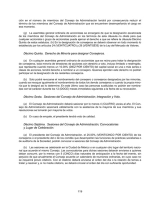 ción en el número de miembros del Consejo de Administración tendrá por consecuencia reducir el
término de los miembros del Consejo de Administración que se encuentren desempeñando el cargo en
ese momento.

    (g) La asamblea general ordinaria de accionistas se encargará de que la designación escalonada
de los miembros del Consejo de Administración en los términos de esta cláusula no obste para que
cualquier accionista o grupo de accionistas pueda ejercer el derecho a que se refiere la cláusula Décimo
Quinta de estos estatutos. (h) En la designación de consejeros se deberá observar en todo momento lo
establecido por los artículos 24 (VEINTICUATRO) y 26 (VEINTISÉIS) de la Ley del Mercado de Valores.


    Décimo Quinta. Derecho de Minoría para designar Consejeros.

    (a) En cualquier asamblea general ordinaria de accionistas que se reúna para tratar la designación
de consejeros, toda minoría de tenedores de acciones con derecho a voto, incluso limitado o restringido,
que represente cuando menos un 10.00% (DIEZ POR CIENTO) del capital social en una o más series o
clases de acciones, tendrá derecho a nombrar a un consejero. Quienes ejerciten este derecho no podrán
participar en la designación de los restantes consejeros.

     (b) Solo podrá revocarse el nombramiento del consejero o consejeros designados por las minorías,
cuando se revoque igualmente el nombramiento de todos los demás consejeros o cuando la propia mino-
ría que lo designó así lo determine. En este último caso las personas sustituidas no podrán ser nombra-
das con tal carácter durante los 12 (DOCE) meses inmediatos siguientes a la fecha de su revocación.


    Décimo Sexta. Sesiones del Consejo de Administración; Integración y Voto.

    (a) El Consejo de Administración deberá sesionar por lo menos 4 (CUATRO) veces al año. El Con-
sejo de Administración sesionará válidamente con la asistencia de la mayoría de sus miembros y sus
resoluciones se tomarán por mayoría de votos.

    (b)   En caso de empate, el presidente tendrá voto de calidad.


    Décimo Séptima. Sesiones del Consejo de Administración; Convocatorias
    y Lugar de Celebración.

    (a) El presidente del Consejo de Administración, el 25.00% (VEINTICINCO POR CIENTO) de los
consejeros o el presidente del o de los comités que desempeñen las funciones de prácticas societarias o
de auditoría de la Sociedad, podrán convocar a sesiones del Consejo de Administración.

     (b) Las sesiones se celebrarán en la Ciudad de México o en cualquier otro lugar del territorio nacio-
nal que acuerde el mismo Consejo. Las convocatorias para dichas sesiones deberán enviarse a quienes
deban concurrir, por lo menos con 5 (CINCO) días naturales de anticipación a la fecha del evento, sin
perjuicio de que anualmente el Consejo acuerde un calendario de reuniones ordinarias, en cuyo caso no
se requerirá previo citatorio. Con el citatorio deberá enviarse el orden del día o la relación de temas a
tratar y resolver y, si no media citatorio, se deberá circular el orden del día con suficiente oportunidad.




                                                   119
 