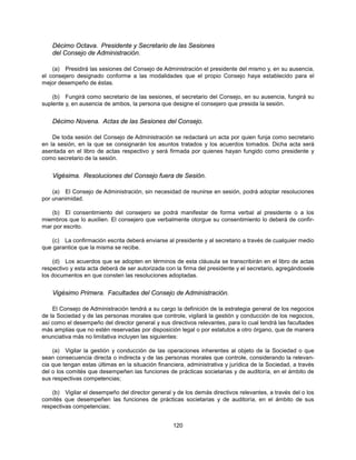 Décimo Octava. Presidente y Secretario de las Sesiones
    del Consejo de Administración.

    (a) Presidirá las sesiones del Consejo de Administración el presidente del mismo y, en su ausencia,
el consejero designado conforme a las modalidades que el propio Consejo haya establecido para el
mejor desempeño de éstas.

    (b) Fungirá como secretario de las sesiones, el secretario del Consejo, en su ausencia, fungirá su
suplente y, en ausencia de ambos, la persona que designe el consejero que presida la sesión.


    Décimo Novena. Actas de las Sesiones del Consejo.

    De toda sesión del Consejo de Administración se redactará un acta por quien funja como secretario
en la sesión, en la que se consignarán los asuntos tratados y los acuerdos tomados. Dicha acta será
asentada en el libro de actas respectivo y será firmada por quienes hayan fungido como presidente y
como secretario de la sesión.


    Vigésima. Resoluciones del Consejo fuera de Sesión.

    (a) El Consejo de Administración, sin necesidad de reunirse en sesión, podrá adoptar resoluciones
por unanimidad.

   (b) El consentimiento del consejero se podrá manifestar de forma verbal al presidente o a los
miembros que lo auxilien. El consejero que verbalmente otorgue su consentimiento lo deberá de confir-
mar por escrito.

   (c) La confirmación escrita deberá enviarse al presidente y al secretario a través de cualquier medio
que garantice que la misma se recibe.

    (d) Los acuerdos que se adopten en términos de esta cláusula se transcribirán en el libro de actas
respectivo y esta acta deberá de ser autorizada con la firma del presidente y el secretario, agregándosele
los documentos en que consten las resoluciones adoptadas.


    Vigésimo Primera. Facultades del Consejo de Administración.

    El Consejo de Administración tendrá a su cargo la definición de la estrategia general de los negocios
de la Sociedad y de las personas morales que controle, vigilará la gestión y conducción de los negocios,
así como el desempeño del director general y sus directivos relevantes, para lo cual tendrá las facultades
más amplias que no estén reservadas por disposición legal o por estatutos a otro órgano, que de manera
enunciativa más no limitativa incluyen las siguientes:

    (a) Vigilar la gestión y conducción de las operaciones inherentes al objeto de la Sociedad o que
sean consecuencia directa o indirecta y de las personas morales que controle, considerando la relevan-
cia que tengan estas últimas en la situación financiera, administrativa y jurídica de la Sociedad, a través
del o los comités que desempeñen las funciones de prácticas societarias y de auditoría, en el ámbito de
sus respectivas competencias;

    (b) Vigilar el desempeño del director general y de los demás directivos relevantes, a través del o los
comités que desempeñen las funciones de prácticas societarias y de auditoría, en el ámbito de sus
respectivas competencias;


                                                   120
 