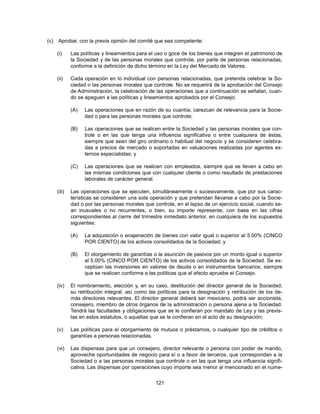 (c)   Aprobar, con la previa opinión del comité que sea competente:

      (i)     Las políticas y lineamientos para el uso o goce de los bienes que integren el patrimonio de
              la Sociedad y de las personas morales que controle, por parte de personas relacionadas,
              conforme a la definición de dicho término en la Ley del Mercado de Valores.

      (ii)    Cada operación en lo individual con personas relacionadas, que pretenda celebrar la So-
              ciedad o las personas morales que controle. No se requerirá de la aprobación del Consejo
              de Administración, la celebración de las operaciones que a continuación se señalan, cuan-
              do se apeguen a las políticas y lineamientos aprobados por el Consejo:

              (A)   Las operaciones que en razón de su cuantía, carezcan de relevancia para la Socie-
                    dad o para las personas morales que controle;

              (B)   Las operaciones que se realicen entre la Sociedad y las personas morales que con-
                    trole o en las que tenga una influencia significativa o entre cualquiera de éstas,
                    siempre que sean del giro ordinario o habitual del negocio y se consideren celebra-
                    das a precios de mercado o soportadas en valuaciones realizadas por agentes ex-
                    ternos especialistas; y

              (C)   Las operaciones que se realicen con empleados, siempre que se lleven a cabo en
                    las mismas condiciones que con cualquier cliente o como resultado de prestaciones
                    laborales de carácter general.

      (iii)   Las operaciones que se ejecuten, simultáneamente o sucesivamente, que por sus carac-
              terísticas se consideren una sola operación y que pretendan llevarse a cabo por la Socie-
              dad o por las personas morales que controle, en el lapso de un ejercicio social, cuando se-
              an inusuales o no recurrentes, o bien, su importe represente, con base en las cifras
              correspondientes al cierre del trimestre inmediato anterior, en cualquiera de los supuestos
              siguientes:

              (A)   La adquisición o enajenación de bienes con valor igual o superior al 5.00% (CINCO
                    POR CIENTO) de los activos consolidados de la Sociedad; y

              (B)   El otorgamiento de garantías o la asunción de pasivos por un monto igual o superior
                    al 5.00% (CINCO POR CIENTO) de los activos consolidados de la Sociedad. Se ex-
                    ceptúan las inversiones en valores de deuda o en instrumentos bancarios, siempre
                    que se realicen conforme a las políticas que al efecto apruebe el Consejo.

      (iv)    El nombramiento, elección y, en su caso, destitución del director general de la Sociedad,
              su retribución integral, así como las políticas para la designación y retribución de los de-
              más directores relevantes. El director general deberá ser mexicano, podrá ser accionista,
              consejero, miembro de otros órganos de la administración o persona ajena a la Sociedad.
              Tendrá las facultades y obligaciones que se le confieran por mandato de Ley y las previs-
              tas en estos estatutos, o aquellas que se le confieran en el acto de su designación;

      (v)     Las políticas para el otorgamiento de mutuos o préstamos, o cualquier tipo de créditos o
              garantías a personas relacionadas.

      (vi)    Las dispensas para que un consejero, director relevante o persona con poder de mando,
              aproveche oportunidades de negocio para sí o a favor de terceros, que correspondan a la
              Sociedad o a las personas morales que controle o en las que tenga una influencia signifi-
              cativa. Las dispensas por operaciones cuyo importe sea menor al mencionado en el nume-


                                                  121
 