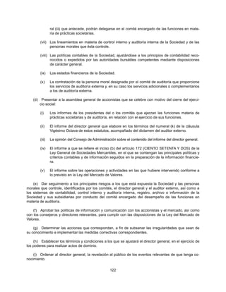 ral (iii) que antecede, podrán delegarse en el comité encargado de las funciones en mate-
                  ria de prácticas societarias.

          (vii) Los lineamientos en materia de control interno y auditoría interna de la Sociedad y de las
                personas morales que ésta controle.

          (viii) Las políticas contables de la Sociedad, ajustándose a los principios de contabilidad reco-
                 nocidos o expedidos por las autoridades bursátiles competentes mediante disposiciones
                 de carácter general.

          (ix)    Los estados financieros de la Sociedad.

          (x)     La contratación de la persona moral designada por el comité de auditoría que proporcione
                  los servicios de auditoría externa y, en su caso los servicios adicionales o complementarios
                  a los de auditoría externa.

    (d)    Presentar a la asamblea general de accionistas que se celebre con motivo del cierre del ejerci-
          cio social:

          (i)     Los informes de los presidentes del o los comités que ejerzan las funciones materia de
                  prácticas societarias y de auditoría, en relación con el ejercicio de sus funciones.

          (ii)    El informe del director general que elabore en los términos del numeral (k) de la cláusula
                  Vigésimo Octava de estos estatutos, acompañado del dictamen del auditor externo.

          (iii)   La opinión del Consejo de Administración sobre el contenido del informe del director general.

          (iv)    El informe a que se refiere el inciso (b) del artículo 172 (CIENTO SETENTA Y DOS) de la
                  Ley General de Sociedades Mercantiles, en el que se contengan las principales políticas y
                  criterios contables y de información seguidos en la preparación de la información financie-
                  ra.

          (v)     El informe sobre las operaciones y actividades en las que hubiere intervenido conforme a
                  lo previsto en la Ley del Mercado de Valores.

    (e) Dar seguimiento a los principales riesgos a los que está expuesta la Sociedad y las personas
morales que controle, identificados por los comités, el director general y el auditor externo, así como a
los sistemas de contabilidad, control interno y auditoría interna, registro, archivo o información de la
Sociedad y sus subsidiarias por conducto del comité encargado del desempeño de las funciones en
materia de auditoría.

    (f) Aprobar las políticas de información y comunicación con los accionistas y el mercado, así como
con los consejeros y directores relevantes, para cumplir con las disposiciones de la Ley del Mercado de
Valores.

    (g) Determinar las acciones que correspondan, a fin de subsanar las irregularidades que sean de
su conocimiento e implementar las medidas correctivas correspondientes.

    (h) Establecer los términos y condiciones a los que se ajustará el director general, en el ejercicio de
los poderes para realizar actos de dominio.

    (i) Ordenar al director general, la revelación al público de los eventos relevantes de que tenga co-
nocimiento.


                                                       122
 