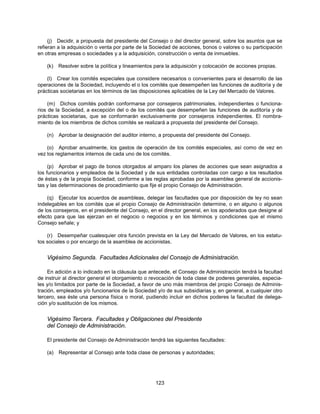 (j) Decidir, a propuesta del presidente del Consejo o del director general, sobre los asuntos que se
refieran a la adquisición o venta por parte de la Sociedad de acciones, bonos o valores o su participación
en otras empresas o sociedades y a la adquisición, construcción o venta de inmuebles.

    (k)   Resolver sobre la política y lineamientos para la adquisición y colocación de acciones propias.

    (l) Crear los comités especiales que considere necesarios o convenientes para el desarrollo de las
operaciones de la Sociedad, incluyendo el o los comités que desempeñen las funciones de auditoría y de
prácticas societarias en los términos de las disposiciones aplicables de la Ley del Mercado de Valores.

     (m) Dichos comités podrán conformarse por consejeros patrimoniales, independientes o funciona-
rios de la Sociedad, a excepción del o de los comités que desempeñen las funciones de auditoría y de
prácticas societarias, que se conformarán exclusivamente por consejeros independientes. El nombra-
miento de los miembros de dichos comités se realizará a propuesta del presidente del Consejo.

    (n)   Aprobar la designación del auditor interno, a propuesta del presidente del Consejo.

    (o) Aprobar anualmente, los gastos de operación de los comités especiales, así como de vez en
vez los reglamentos internos de cada uno de los comités.

     (p) Aprobar el pago de bonos otorgados al amparo los planes de acciones que sean asignados a
los funcionarios y empleados de la Sociedad y de sus entidades controladas con cargo a los resultados
de éstas y de la propia Sociedad, conforme a las reglas aprobadas por la asamblea general de accionis-
tas y las determinaciones de procedimiento que fije el propio Consejo de Administración.

    (q) Ejecutar los acuerdos de asambleas, delegar las facultades que por disposición de ley no sean
indelegables en los comités que el propio Consejo de Administración determine, o en alguno o algunos
de los consejeros, en el presidente del Consejo, en el director general, en los apoderados que designe al
efecto para que las ejerzan en el negocio o negocios y en los términos y condiciones que el mismo
Consejo señale; y

    (r) Desempeñar cualesquier otra función prevista en la Ley del Mercado de Valores, en los estatu-
tos sociales o por encargo de la asamblea de accionistas.


    Vigésimo Segunda. Facultades Adicionales del Consejo de Administración.

     En adición a lo indicado en la cláusula que antecede, el Consejo de Administración tendrá la facultad
de instruir al director general el otorgamiento o revocación de toda clase de poderes generales, especia-
les y/o limitados por parte de la Sociedad, a favor de uno más miembros del propio Consejo de Adminis-
tración, empleados y/o funcionarios de la Sociedad y/o de sus subsidiarias y, en general, a cualquier otro
tercero, sea éste una persona física o moral, pudiendo incluir en dichos poderes la facultad de delega-
ción y/o sustitución de los mismos.


    Vigésimo Tercera. Facultades y Obligaciones del Presidente
    del Consejo de Administración.

    El presidente del Consejo de Administración tendrá las siguientes facultades:

    (a)   Representar al Consejo ante toda clase de personas y autoridades;




                                                    123
 