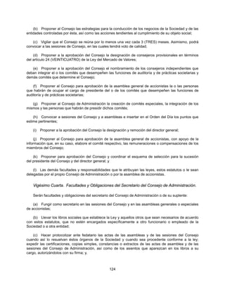 (b) Proponer al Consejo las estrategias para la conducción de los negocios de la Sociedad y de las
entidades controladas por ésta, así como las acciones tendientes al cumplimiento de su objeto social;

   (c) Vigilar que el Consejo se reúna por lo menos una vez cada 3 (TRES) meses. Asimismo, podrá
convocar a las sesiones de Consejo, en las cuales tendrá voto de calidad;

    (d) Proponer a la aprobación del Consejo la designación de consejeros provisionales en términos
del artículo 24 (VEINTICUATRO) de la Ley del Mercado de Valores;

   (e) Proponer a la aprobación del Consejo el nombramiento de los consejeros independientes que
deban integrar el o los comités que desempeñen las funciones de auditoría y de prácticas societarias y
demás comités que determine el Consejo;

    (f) Proponer al Consejo para aprobación de la asamblea general de accionistas la o las personas
que habrán de ocupar el cargo de presidente del o de los comités que desempeñen las funciones de
auditoría y de prácticas societarias;

   (g) Proponer al Consejo de Administración la creación de comités especiales, la integración de los
mismos y las personas que habrán de presidir dichos comités;

    (h) Convocar a sesiones del Consejo y a asambleas e insertar en el Orden del Día los puntos que
estime pertinentes;

   (i)   Proponer a la aprobación del Consejo la designación y remoción del director general;

     (j) Proponer al Consejo para aprobación de la asamblea general de accionistas, con apoyo de la
información que, en su caso, elabore el comité respectivo, las remuneraciones o compensaciones de los
miembros del Consejo;

    (k) Proponer para aprobación del Consejo y coordinar el esquema de selección para la sucesión
del presidente del Consejo y del director general; y

    (l) Las demás facultades y responsabilidades que le atribuyan las leyes, estos estatutos o le sean
delegadas por el propio Consejo de Administración o por la asamblea de accionistas.


   Vigésimo Cuarta. Facultades y Obligaciones del Secretario del Consejo de Administración.

   Serán facultades y obligaciones del secretario del Consejo de Administración o de su suplente:

    (a) Fungir como secretario en las sesiones del Consejo y en las asambleas generales o especiales
de accionistas;

   (b) Llevar los libros sociales que establece la Ley y aquellos otros que sean necesarios de acuerdo
con estos estatutos, que no estén encargados específicamente a otro funcionario o empleado de la
Sociedad o a otra entidad;

    (c) Hacer protocolizar ante fedatario las actas de las asambleas y de las sesiones del Consejo
cuando así lo resuelvan éstos órganos de la Sociedad y cuando sea procedente conforme a la ley;
expedir las certificaciones, copias simples, constancias o extractos de las actas de asamblea y de las
sesiones del Consejo de Administración, así como de los asientos que aparezcan en los libros a su
cargo, autorizándolos con su firma; y,



                                                   124
 