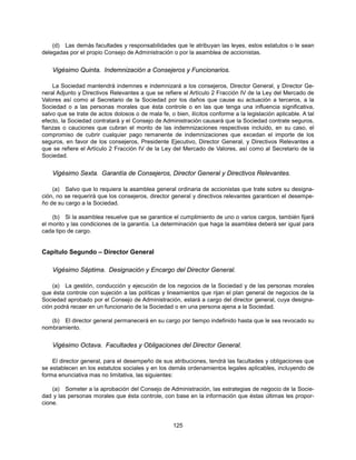 (d) Las demás facultades y responsabilidades que le atribuyan las leyes, estos estatutos o le sean
delegadas por el propio Consejo de Administración o por la asamblea de accionistas.


    Vigésimo Quinta. Indemnización a Consejeros y Funcionarios.

    La Sociedad mantendrá indemnes e indemnizará a los consejeros, Director General, y Director Ge-
neral Adjunto y Directivos Relevantes a que se refiere el Artículo 2 Fracción IV de la Ley del Mercado de
Valores así como al Secretario de la Sociedad por los daños que cause su actuación a terceros, a la
Sociedad o a las personas morales que ésta controle o en las que tenga una influencia significativa,
salvo que se trate de actos dolosos o de mala fe, o bien, ilícitos conforme a la legislación aplicable. A tal
efecto, la Sociedad contratará y el Consejo de Administración causará que la Sociedad contrate seguros,
fianzas o cauciones que cubran el monto de las indemnizaciones respectivas incluido, en su caso, el
compromiso de cubrir cualquier pago remanente de indemnizaciones que excedan el importe de los
seguros, en favor de los consejeros, Presidente Ejecutivo, Director General, y Directivos Relevantes a
que se refiere el Artículo 2 Fracción IV de la Ley del Mercado de Valores, así como al Secretario de la
Sociedad.


    Vigésimo Sexta. Garantía de Consejeros, Director General y Directivos Relevantes.

    (a) Salvo que lo requiera la asamblea general ordinaria de accionistas que trate sobre su designa-
ción, no se requerirá que los consejeros, director general y directivos relevantes garanticen el desempe-
ño de su cargo a la Sociedad.

    (b) Si la asamblea resuelve que se garantice el cumplimiento de uno o varios cargos, también fijará
el monto y las condiciones de la garantía. La determinación que haga la asamblea deberá ser igual para
cada tipo de cargo.


Capítulo Segundo – Director General

    Vigésimo Séptima. Designación y Encargo del Director General.

    (a) La gestión, conducción y ejecución de los negocios de la Sociedad y de las personas morales
que ésta controle con sujeción a las políticas y lineamientos que rijan el plan general de negocios de la
Sociedad aprobado por el Consejo de Administración, estará a cargo del director general, cuya designa-
ción podrá recaer en un funcionario de la Sociedad o en una persona ajena a la Sociedad.

   (b) El director general permanecerá en su cargo por tiempo indefinido hasta que le sea revocado su
nombramiento.


    Vigésimo Octava. Facultades y Obligaciones del Director General.

    El director general, para el desempeño de sus atribuciones, tendrá las facultades y obligaciones que
se establecen en los estatutos sociales y en los demás ordenamientos legales aplicables, incluyendo de
forma enunciativa mas no limitativa, las siguientes:

    (a) Someter a la aprobación del Consejo de Administración, las estrategias de negocio de la Socie-
dad y las personas morales que ésta controle, con base en la información que éstas últimas les propor-
cione.


                                                    125
 