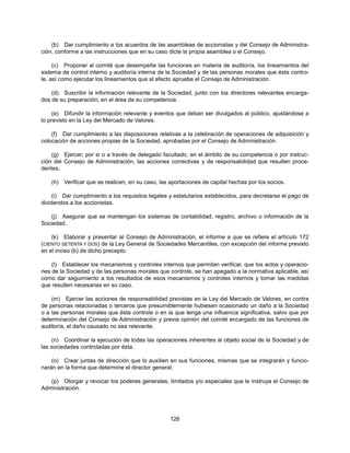 (b) Dar cumplimiento a los acuerdos de las asambleas de accionistas y del Consejo de Administra-
ción, conforme a las instrucciones que en su caso dicte la propia asamblea o el Consejo.

     (c) Proponer al comité que desempeñe las funciones en materia de auditoría, los lineamientos del
sistema de control interno y auditoría interna de la Sociedad y de las personas morales que ésta contro-
le, así como ejecutar los lineamientos que al efecto apruebe el Consejo de Administración.

    (d) Suscribir la información relevante de la Sociedad, junto con los directores relevantes encarga-
dos de su preparación, en el área de su competencia.

     (e) Difundir la información relevante y eventos que deban ser divulgados al público, ajustándose a
lo previsto en la Ley del Mercado de Valores.

    (f) Dar cumplimiento a las disposiciones relativas a la celebración de operaciones de adquisición y
colocación de acciones propias de la Sociedad, aprobadas por el Consejo de Administración.

    (g) Ejercer, por si o a través de delegado facultado, en el ámbito de su competencia o por instruc-
ción del Consejo de Administración, las acciones correctivas y de responsabilidad que resulten proce-
dentes.

    (h)   Verificar que se realicen, en su caso, las aportaciones de capital hechas por los socios.

     (i) Dar cumplimiento a los requisitos legales y estatutarios establecidos, para decretarse el pago de
dividendos a los accionistas.

   (j) Asegurar que se mantengan los sistemas de contabilidad, registro, archivo o información de la
Sociedad.

    (k) Elaborar y presentar al Consejo de Administración, el informe a que se refiere el artículo 172
(CIENTO SETENTA Y DOS) de la Ley General de Sociedades Mercantiles, con excepción del informe previsto
en el inciso (b) de dicho precepto.

    (l) Establecer los mecanismos y controles internos que permitan verificar, que los actos y operacio-
nes de la Sociedad y de las personas morales que controle, se han apegado a la normativa aplicable, así
como dar seguimiento a los resultados de esos mecanismos y controles internos y tomar las medidas
que resulten necesarias en su caso.

    (m) Ejercer las acciones de responsabilidad previstas en la Ley del Mercado de Valores, en contra
de personas relacionadas o terceros que presumiblemente hubiesen ocasionado un daño a la Sociedad
o a las personas morales que ésta controle o en la que tenga una influencia significativa, salvo que por
determinación del Consejo de Administración y previa opinión del comité encargado de las funciones de
auditoría, el daño causado no sea relevante.

     (n) Coordinar la ejecución de todas las operaciones inherentes al objeto social de la Sociedad y de
las sociedades controladas por ésta.

    (o) Crear juntas de dirección que lo auxilien en sus funciones, mismas que se integrarán y funcio-
narán en la forma que determine el director general.

   (p) Otorgar y revocar los poderes generales, limitados y/o especiales que le instruya el Consejo de
Administración.




                                                    126
 