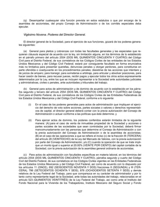 (q) Desempeñar cualesquier otra función prevista en estos estatutos o que por encargo de la
asamblea de accionistas, del propio Consejo de Administración o de los comités especiales deba
ejecutar.


    Vigésimo Novena. Poderes del Director General.

     El director general de la Sociedad, para el ejercicio de sus funciones, gozará de los poderes genera-
les siguientes:

     (a) General para pleitos y cobranzas con todas las facultades generales y las especiales que re-
quieran cláusula especial de acuerdo con la ley, sin limitación alguna, en los términos de lo establecido
en el párrafo primero del artículo 2554 (DOS MIL QUINIENTOS CINCUENTA Y CUATRO) del Código
Civil para el Distrito Federal, de sus correlativos de los Códigos Civiles de las entidades de los Estados
Unidos Mexicanos y del Código Civil Federal; estará por consiguiente facultado en forma enunciativa
más no limitativa para presentar querellas, denuncias penales y otorgar perdones, para constituirse en
parte ofendida o coadyuvante en los procedimientos penales; desistirse de las acciones que intentare y
de juicios de amparo; para transigir, para someterse a arbitraje, para articular y absolver posiciones, para
hacer cesión de bienes, para recusar jueces, recibir pagos y ejecutar todos los otros actos expresamente
determinados por la Ley, entre los que se incluyen representar a la Sociedad ante autoridades judiciales
y administrativas, civiles o penales, ante autoridades y tribunales del trabajo;

     (b) General para actos de administración y de dominio de acuerdo con lo establecido en los párra-
fos segundo y tercero del artículo 2554 (DOS MIL QUINIENTOS CINCUENTA Y CUATRO) del Código
Civil para el Distrito Federal, de sus correlativos de los Códigos Civiles de las Entidades Federativas de
los Estados Unidos Mexicanos y del Código Civil Federal, conforme a lo siguiente:

        (i)    En el caso de los poderes generales para actos de administración que impliquen el ejerci-
               cio del derecho de voto sobre acciones, partes sociales o valores o derechos representati-
               vos de capital, el director general deberá contar con la previa autorización del Consejo de
               Administración o actuar conforme a las políticas que éste determine; y

        (ii)   Para ejercer actos de dominio, los poderes conferidos estarán limitados de la siguiente
               manera: (A) para el caso de venta de inmuebles propiedad de la Sociedad y acciones o
               partes sociales de las sociedades que sean controladas por la Sociedad, deberá firmar
               mancomunadamente con las personas que determine el Consejo de Administración o con
               la previa autorización del Consejo de Administración o de la asamblea de accionistas;
               (B) en el caso de las operaciones a que se refiere el inciso (c) de la fracción III (TERCERA)
               del artículo 28 (VEINTIOCHO) de la Ley del Mercado de Valores, con la previa autorización
               por parte del Consejo de Administración; y/o (C) cuando la operación de que se trate impli-
               que un monto igual o superior al 20.00% (VEINTE POR CIENTO) del capital contable de la
               Sociedad, con la previa autorización de la asamblea general ordinaria de accionistas;

     (c) Para actos de administración con facultades específicas en materia laboral, en los términos del
artículo 2554 (DOS MIL QUINIENTOS CINCUENTA Y CUATRO), párrafos segundo y cuarto del Código
Civil del Distrito Federal, de sus correlativos en los Códigos Civiles vigentes en las Entidades Federativas
de los Estados Unidos Mexicanos y del Código Civil Federal, así como de acuerdo con lo dispuesto por
los artículos 11 (ONCE), 692 (SEISCIENTOS NOVENTA Y DOS) fracciones II (SEGUNDA) y III (TER-
CERA), 786 (SETECIENTOS OCHENTA Y SEIS), 876 (OCHOCIENTOS SETENTA Y SEIS) y demás
relativos de la Ley Federal del Trabajo, para que comparezca en su carácter de administrador y por lo
tanto como representante legal de la Sociedad, ante todas las autoridades del trabajo, relacionadas en el
artículo 523 (QUINIENTOS VEINTITRÉS) de la Ley Federal del Trabajo, así como ante el Instituto del
Fondo Nacional para la Vivienda de los Trabajadores, Instituto Mexicano del Seguro Social y Fondo


                                                    127
 