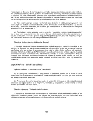 Nacional para el Consumo de los Trabajadores, en todos los asuntos relacionados con estas institucio-
nes y demás organismos públicos, pudiendo deducir todas las acciones y derechos que correspondan a
la Sociedad, con todas las facultades generales y las especiales que requieran cláusula especial confor-
me a la Ley, autorizándolos para que puedan comprometer en conciliación a la Sociedad, así como para
que en representación de la misma dirijan las relaciones laborales de la Sociedad;

    (d) Para suscribir, otorgar, endosar y avalar toda clase de títulos de crédito, siempre y cuando sean
para cumplir con el objeto social de la Sociedad, en los términos del artículo 9 (NUEVE) de la Ley General
de Títulos y Operaciones de Crédito, en los casos que no requiera de la autorización del Consejo de
Administración o de la asamblea; y

     (e) Facultad para otorgar y delegar poderes generales y especiales, revocar unos y otros y sustituir-
los en todo o en parte, conforme a los poderes de que está investido, incluyendo expresamente la
facultad para que las personas a quienes otorgue dichos poderes puedan, a su vez, otorgarlos, delegar-
los, sustituirlos o revocarlos, en todo o en parte en favor de terceros.


    Trigésima. Indemnización del Director General.

     La Sociedad mantendrá indemne e indemnizará al director general por los daños que cause su ac-
tuación a la Sociedad o a las personas morales que ésta controle o en las que tenga una influencia
significativa, salvo que se trate de actos dolosos o de mala fe, o bien, ilícitos conforme a la legislación
aplicable. A tal efecto, el Consejo de Administración causará que la sociedad contrate seguros, fianzas o
cauciones que cubran el monto de dicha indemnización, incluido, en su caso, el compromiso de cubrir
cualquier pago remanente de indemnizaciones que excedan el importe de los seguros, en favor del
director general y Directores Relevantes, según los define el artículo 2 fracción IV de la Ley del Mercado
de Valores.


Capítulo Tercero – Comités del Consejo

    Trigésimo Primera. Conformación de los Comités.

     (a) El Consejo de Administración, a propuesta de su presidente, contará con el auxilio de uno o
más comités que se establezcan para tal efecto para el desempeño de las funciones que estos estatutos
y la legislación aplicable le asignan.

    (b) Al momento de resolver sobre la creación de un comité, el Consejo de Administración deberá
establecer las reglas relativas a la integración, facultades y obligaciones, funcionamiento y demás
asuntos relacionados con dicho comité.


    Trigésimo Segunda. Vigilancia de la Sociedad.

    La vigilancia de las operaciones y cumplimiento de los acuerdos de las asambleas y Consejo de Ad-
ministración estarán confiadas a uno o dos comités que desempeñen las funciones de auditoría y de
prácticas societarias, así como a la persona moral que realice la auditoría externa.




                                                   128
 