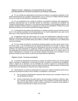 Trigésimo Tercera. Integración y Funcionamiento de los Comités
    que Desempeñen las Funciones de Auditoría y de Prácticas Societarias.

    (a) El o los comités que desempeñen las funciones de auditoría y de prácticas societarias se inte-
grarán exclusivamente con consejeros independientes y por un mínimo de 3 (TRES) miembros designa-
dos por el Consejo de Administración a propuesta de su presidente.

    (b) El o los presidentes de los comités de auditoría y de prácticas societarias serán designados y
removidos exclusivamente por la asamblea general de accionistas a propuesta del presidente del
Consejo de Administración. Asimismo, el o las personas que presidan el o los comités de auditoría y de
prácticas societarias deberán observar lo dispuesto por el artículo 43 (CUARENTA Y TRES) de la Ley del
Mercado de Valores y por los demás ordenamientos legales aplicables.

     (c) La asamblea de accionistas podrá determinar en cualquier momento que las funciones de audi-
toría y la de prácticas societarias sean desempeñadas por un comité independiente para cada una de
ellas o por un solo comité que lleve a cabo ambas funciones.

     (d) El reglamento interno de cada comité y, en su caso, las modificaciones y adiciones al mismo,
deberá ser elaborado y propuesto por el comité de que se trate, para aprobación del Consejo de Admi-
nistración, el que tendrá la autoridad última para ratificar o rectificar el reglamento y las modificaciones
que se le propongan.

     (e) El o los comités de auditoría y de prácticas societarias deberán reunirse cuando menos 4 (cua-
tro) veces al año, o con la frecuencia que las propias circunstancias de su función lo exijan. A cada
sesión de trabajo asistirá, los funcionarios de la administración que sean convocados y el auditor inde-
pendiente, los cuales participarán en calidad de invitados con derecho de voz pero sin voto. El comité
que desempeñe las funciones de auditoría deberá reunirse periódicamente con el auditor interno y el
auditor independiente en sesiones en las que podrán participar funcionarios de la Sociedad o de las
personas morales que ésta controle o sobre las que tenga influencia significativa.


    Trigésimo Cuarta. Funciones de Auditoría.

     (a) El comité que desempeñe las funciones en materia de auditoría tendrá como función general
vigilar y supervisar la integridad de la información financiera, el proceso y los sistemas de contabilidad,
control y registro de la Sociedad y de las entidades que controle; supervisar la capacidad técnica,
independencia y función de la persona moral que realice la función de auditoría externa, la eficiencia del
control interno de la Sociedad y la valuación de los riesgos financieros.

    (b) Adicionalmente, el comité que desempeñe las funciones en materia de auditoría tendrá las fun-
ciones que de manera enunciativa, más no limitativa, se establecen a continuación:

        (i)    Dar al consejo de administración opiniones sobre asuntos que le competan conforme a la
               Ley del Mercado de Valores.

        (ii)   Evaluar el desempeño del auditor externo, así como analizar el dictamen, opiniones, repor-
               tes o informes que elabore el auditor externo. Para tal efecto el Comité podrá requerir la
               presencia del citado auditor cuando lo estime conveniente, sin perjuicio de que deberá re-
               unirse con este último por lo menos una vez al año.




                                                    129
 