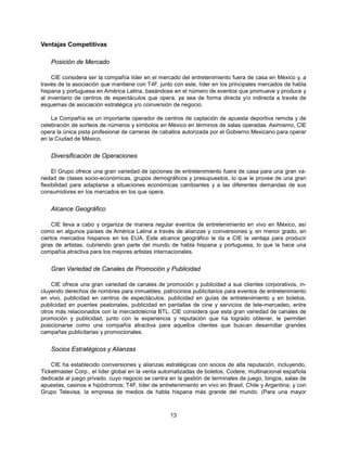 Ventajas Competitivas

    Posición de Mercado

     CIE considera ser la compañía líder en el mercado del entretenimiento fuera de casa en México y, a
través de la asociación que mantiene con T4F, junto con este, líder en los principales mercados de habla
hispana y portuguesa en América Latina, basándose en el número de eventos que promueve y produce y
al inventario de centros de espectáculos que opera, ya sea de forma directa y/o indirecta a través de
esquemas de asociación estratégica y/o coinversión de negocio.

    La Compañía es un importante operador de centros de captación de apuesta deportiva remota y de
celebración de sorteos de números y símbolos en México en términos de salas operadas. Asimismo, CIE
opera la única pista profesional de carreras de caballos autorizada por el Gobierno Mexicano para operar
en la Ciudad de México.


    Diversificación de Operaciones

     El Grupo ofrece una gran variedad de opciones de entretenimiento fuera de casa para una gran va-
riedad de clases socio-económicas, grupos demográficos y presupuestos, lo que le provee de una gran
flexibilidad para adaptarse a situaciones económicas cambiantes y a las diferentes demandas de sus
consumidores en los mercados en los que opera.


    Alcance Geográfico

     CIE lleva a cabo y organiza de manera regular eventos de entretenimiento en vivo en México, así
como en algunos países de América Latina a través de alianzas y coinversiones y, en menor grado, en
ciertos mercados hispanos en los EUA. Este alcance geográfico le da a CIE la ventaja para producir
giras de artistas, cubriendo gran parte del mundo de habla hispana y portuguesa, lo que la hace una
compañía atractiva para los mejores artistas internacionales.


    Gran Variedad de Canales de Promoción y Publicidad

    CIE ofrece una gran variedad de canales de promoción y publicidad a sus clientes corporativos, in-
cluyendo derechos de nombres para inmuebles, patrocinios publicitarios para eventos de entretenimiento
en vivo, publicidad en centros de espectáculos, publicidad en guías de entretenimiento y en boletos,
publicidad en puentes peatonales, publicidad en pantallas de cine y servicios de tele-mercadeo, entre
otros más relacionados con la mercadotecnia BTL. CIE considera que esta gran variedad de canales de
promoción y publicidad, junto con la experiencia y reputación que ha logrado obtener, le permiten
posicionarse como una compañía atractiva para aquellos clientes que buscan desarrollar grandes
campañas publicitarias y promocionales.


    Socios Estratégicos y Alianzas

    CIE ha establecido coinversiones y alianzas estratégicas con socios de alta reputación, incluyendo,
Ticketmaster Corp., el líder global en la venta automatizadas de boletos; Codere, multinacional española
dedicada al juego privado, cuyo negocio se centra en la gestión de terminales de juego, bingos, salas de
apuestas, casinos e hipódromos; T4F, líder de entretenimiento en vivo en Brasil, Chile y Argentina; y con
Grupo Televisa, la empresa de medios de habla hispana más grande del mundo. (Para una mayor



                                                   13
 