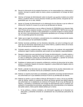 (iii)   Discutir la información de los estados financieros con los responsables de su elaboración y
        revisión, formular su opinión sobre la misma, previa su presentación al Consejo de Admi-
        nistración.

(iv)    Informar al Consejo de Administración sobre la situación que guarda el sistema de control
        interno y auditoría interna o de las personas morales que ésta controle, incluyendo las irre-
        gularidades que, en su caso, detecte..

(v)     Apoyar al Consejo de Administración en la elaboración de los informes a que se refiere el
        Artículo 28, Fracción IV, incisos d) y e) de la Ley del Mercado de Valores.

(vi)    Vigilar que las operaciones a que se refiere la fracción III (TERCERA) de la cláusula Vigé-
        simo Primera de los estatutos sociales y el artículo 47 (CUARENTA Y SIETE) de la Ley del
        Mercado de Valores, se lleven a cabo ajustándose a lo previsto al efecto en dichos precep-
        tos, así como a las autorizaciones o lineamientos aprobados por el Consejo de Administra-
        ción o la asamblea general de accionistas.

(vii) Vigilar que se sigan los principios y procedimientos de contabilidad generalmente acepta-
      dos y autorizados por las autoridades bursátiles.

(viii) Solicitar reuniones periódicas con los directores relevantes, así como la entrega de cual-
       quier tipo de información relacionada con el control interno y auditoría interna de la Socie-
       dad y de las personas morales que controle.

(ix)    Contratar asesoría y asistencia legal, contable, financiera y de cualquier otra especialidad
        profesional, según lo estime conducente, para cumplir con sus deberes y responsabilidades.

(x)     Designar y determinar para aprobación del Consejo de Administración, al auditor externo y
        sus compensaciones; supervisar el trabajo realizado por el auditor externo y proponer en
        su caso su destitución cuando las circunstancias así lo justifiquen; y aprobar los servicios
        que preste el auditor externo distintos a los servicios de auditoría.

(xi)    Establecer el sistema para la recepción confidencial y anónima de denuncias de los traba-
        jadores y empleados respecto de asuntos irregulares o presumiblemente ilegales sobre la
        contabilidad y auditoría.

(xii) Recibir y atender las denuncias que se reciban respecto de los asuntos relacionados con
      la contabilidad, los controles internos de contabilidad o asuntos de auditoría.

(xiii) Elaborar un reporte anual sobre sus actividades y presentarlo al Consejo de Administración
       de conformidad con lo que establece el Artículo 43 de la Ley del Mercado de Valores.

(xiv) Elaborar la opinión a que se refiere el Artículo 28 Fracción IV, inciso c) de la Ley del Mer-
      cado de Valores, relativa al contenido del informe del director general que deberá elaborar
      de conformidad con lo establecido en el Artículo 44 Fracción XI de la Ley del Mercado de
      Valores, y someterla a consideración del Consejo de Administración para su posterior pre-
      sentación a la asamblea de accionistas, apoyándose entre otros elementos, en el dictamen
      del auditor externo. Dicha opinión deberá señalar por lo menos:

        1. Si las políticas y criterios contables y de información seguidas por la Sociedad son
           adecuados y suficientes tomando en consideración las circunstancias particulares de
           la misma.



                                             130
 