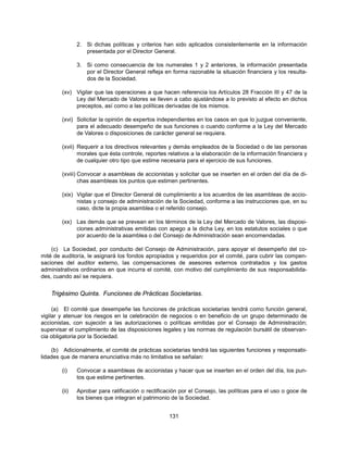 2. Si dichas políticas y criterios han sido aplicados consistentemente en la información
                  presentada por el Director General.

               3. Si como consecuencia de los numerales 1 y 2 anteriores, la información presentada
                  por el Director General refleja en forma razonable la situación financiera y los resulta-
                  dos de la Sociedad.

        (xv) Vigilar que las operaciones a que hacen referencia los Artículos 28 Fracción III y 47 de la
             Ley del Mercado de Valores se lleven a cabo ajustándose a lo previsto al efecto en dichos
             preceptos, así como a las políticas derivadas de los mismos.

        (xvi) Solicitar la opinión de expertos independientes en los casos en que lo juzgue conveniente,
              para el adecuado desempeño de sus funciones o cuando conforme a la Ley del Mercado
              de Valores o disposiciones de carácter general se requiera.

        (xvii) Requerir a los directivos relevantes y demás empleados de la Sociedad o de las personas
               morales que ésta controle, reportes relativos a la elaboración de la información financiera y
               de cualquier otro tipo que estime necesaria para el ejercicio de sus funciones.

        (xviii) Convocar a asambleas de accionistas y solicitar que se inserten en el orden del día de di-
                chas asambleas los puntos que estimen pertinentes.

        (xix) Vigilar que el Director General dé cumplimiento a los acuerdos de las asambleas de accio-
              nistas y consejo de administración de la Sociedad, conforme a las instrucciones que, en su
              caso, dicte la propia asamblea o el referido consejo.

        (xx) Las demás que se prevean en los términos de la Ley del Mercado de Valores, las disposi-
             ciones administrativas emitidas con apego a la dicha Ley, en los estatutos sociales o que
             por acuerdo de la asamblea o del Consejo de Administración sean encomendadas.

    (c) La Sociedad, por conducto del Consejo de Administración, para apoyar el desempeño del co-
mité de auditoría, le asignará los fondos apropiados y requeridos por el comité, para cubrir las compen-
saciones del auditor externo, las compensaciones de asesores externos contratados y los gastos
administrativos ordinarios en que incurra el comité, con motivo del cumplimiento de sus responsabilida-
des, cuando así se requiera.


    Trigésimo Quinta. Funciones de Prácticas Societarias.

     (a) El comité que desempeñe las funciones de prácticas societarias tendrá como función general,
vigilar y atenuar los riesgos en la celebración de negocios o en beneficio de un grupo determinado de
accionistas, con sujeción a las autorizaciones o políticas emitidas por el Consejo de Administración;
supervisar el cumplimiento de las disposiciones legales y las normas de regulación bursátil de observan-
cia obligatoria por la Sociedad.

    (b) Adicionalmente, el comité de prácticas societarias tendrá las siguientes funciones y responsabi-
lidades que de manera enunciativa más no limitativa se señalan:

        (i)    Convocar a asambleas de accionistas y hacer que se inserten en el orden del día, los pun-
               tos que estime pertinentes.

        (ii)   Aprobar para ratificación o rectificación por el Consejo, las políticas para el uso o goce de
               los bienes que integran el patrimonio de la Sociedad.


                                                    131
 