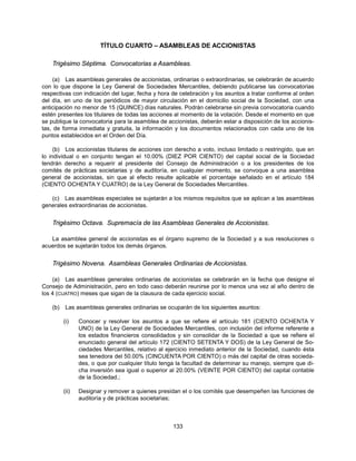 TÍTULO CUARTO – ASAMBLEAS DE ACCIONISTAS

    Trigésimo Séptima. Convocatorias a Asambleas.

    (a) Las asambleas generales de accionistas, ordinarias o extraordinarias, se celebrarán de acuerdo
con lo que dispone la Ley General de Sociedades Mercantiles, debiendo publicarse las convocatorias
respectivas con indicación del lugar, fecha y hora de celebración y los asuntos a tratar conforme al orden
del día, en uno de los periódicos de mayor circulación en el domicilio social de la Sociedad, con una
anticipación no menor de 15 (QUINCE) días naturales. Podrán celebrarse sin previa convocatoria cuando
estén presentes los titulares de todas las acciones al momento de la votación. Desde el momento en que
se publique la convocatoria para la asamblea de accionistas, deberán estar a disposición de los accionis-
tas, de forma inmediata y gratuita, la información y los documentos relacionados con cada uno de los
puntos establecidos en el Orden del Día.

     (b) Los accionistas titulares de acciones con derecho a voto, incluso limitado o restringido, que en
lo individual o en conjunto tengan el 10.00% (DIEZ POR CIENTO) del capital social de la Sociedad
tendrán derecho a requerir al presidente del Consejo de Administración o a los presidentes de los
comités de prácticas societarias y de auditoría, en cualquier momento, se convoque a una asamblea
general de accionistas, sin que al efecto resulte aplicable el porcentaje señalado en el artículo 184
(CIENTO OCHENTA Y CUATRO) de la Ley General de Sociedades Mercantiles.

   (c) Las asambleas especiales se sujetarán a los mismos requisitos que se aplican a las asambleas
generales extraordinarias de accionistas.


    Trigésimo Octava. Supremacía de las Asambleas Generales de Accionistas.

   La asamblea general de accionistas es el órgano supremo de la Sociedad y a sus resoluciones o
acuerdos se sujetarán todos los demás órganos.


    Trigésimo Novena. Asambleas Generales Ordinarias de Accionistas.

    (a) Las asambleas generales ordinarias de accionistas se celebrarán en la fecha que designe el
Consejo de Administración, pero en todo caso deberán reunirse por lo menos una vez al año dentro de
los 4 (CUATRO) meses que sigan de la clausura de cada ejercicio social.

    (b)    Las asambleas generales ordinarias se ocuparán de los siguientes asuntos:

          (i)    Conocer y resolver los asuntos a que se refiere el artículo 181 (CIENTO OCHENTA Y
                 UNO) de la Ley General de Sociedades Mercantiles, con inclusión del informe referente a
                 los estados financieros consolidados y sin consolidar de la Sociedad a que se refiere el
                 enunciado general del artículo 172 (CIENTO SETENTA Y DOS) de la Ley General de So-
                 ciedades Mercantiles, relativo al ejercicio inmediato anterior de la Sociedad, cuando ésta
                 sea tenedora del 50.00% (CINCUENTA POR CIENTO) o más del capital de otras socieda-
                 des, o que por cualquier título tenga la facultad de determinar su manejo, siempre que di-
                 cha inversión sea igual o superior al 20.00% (VEINTE POR CIENTO) del capital contable
                 de la Sociedad.;

          (ii)   Designar y remover a quienes presidan el o los comités que desempeñen las funciones de
                 auditoría y de prácticas societarias;



                                                     133
 